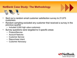 NetBank Case Study: The Methodology
• Sent out a random email customer satisfaction survey to 21,673
customers
• Random sampling excluded any customer that received a survey in the
previous quarter
– Included 5,000 high value customers
• Survey questions were targeted to 5 specific areas
– Product/Service
– Account features
– Customer Service
– Repurchase Intent
– Customer Advocacy
 