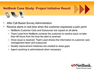 NetBank Case Study: Project Initiative Result
• After Call Based Survey Administration
• Receive alerts in real time when the customer expresses a pain point
– NetBank Customer Care and Outsourcer are copied on all alerts
– Team Lead from NetBank contacts the customer to resolve issue no later
than 48 hours from the time the alert is received
– Once issue is resolved, Team Lead shares the information to customer care
management team and outsourcer
– Quality improvement initiatives are created to close gaps
– Agent coaching is administered when necessary
 