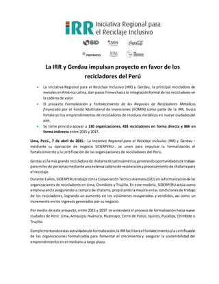 La IRR y Gerdau impulsan proyecto en favor de los
recicladores del Perú
 La Iniciativa Regional para el Reciclaje Inclusivo (IRR) y Gerdau, la principal recicladora de
metalesenAméricaLatina, dan pasos firmeshaciala integración formal de los recicladores en
la cadena de valor.
 El proyecto Formalización y Fortalecimiento de los Negocios de Recicladores Metálicos
financiado por el Fondo Multilateral de Inversiones (FOMIN) como parte de la IRR, busca
fortalecer los emprendimientos de recicladores de residuos metálicos en nueve ciudadesdel
país.
 Se tiene previsto apoyar a 130 organizaciones, 433 recicladores en forma directa y 866 en
forma indirecta entre 2015 y 2017.
Lima, Perú., 7 de abril de 2015.- La Iniciativa Regional para el Reciclaje Inclusivo (IRR) y Gerdau –
mediante su operación de negocio SIDERPERU-, se unen para impulsar la formalización, el
fortalecimiento y la certificación de las organizaciones de recicladores del Perú.
Gerdaueslamásgrande recicladorade chatarrade Latinoamérica,generandooportunidadesde trabajo
para milesde personasmedianteunaextensacadenade recolecciónyprocesamientode chatarrapara
el reciclaje.
Durante 3 años, SIDERPERU trabajócon laCooperaciónTécnicaAlemana(GIZ) enlaformalizaciónde las
organizaciones de recicladores en Lima, Chimbote y Trujillo. En este modelo, SIDERPERU actúa como
empresaancla asegurandola compra de chatarra, propiciandolamejora enlas condicionesde trabajo
de los recicladores, logrando un aumento en los volúmenes recuperados y vendidos, así como un
incremento en los ingresos generados por su negocio.
Por medio de este proyecto, entre 2015 y 2017 se extenderá el proceso de formalización hacia nueve
ciudades de Perú: Lima, Arequipa, Huánuco, Huancayo, Cerro de Pasco, Iquitos, Pucallpa, Chimbote y
Trujillo.
Complementandoestasactividadesde formalización,laIRRfacilitaráel fortalecimientoylacertificación
de las organizaciones formalizadas para fomentar el crecimiento y asegurar la sostenibilidad del
emprendimiento en el mediano a largo plazo.
 