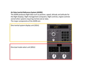 Air Data Inertial Reference System (ADIRS)
The ADIRS produces flight data such as position, speed, altitude and attitude f...