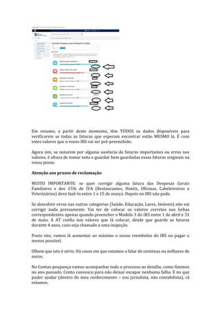 Em resumo, a partir deste momento, têm TODOS os dados disponíveis para
verificarem se todas as faturas que esperam encontrar estão MESMO lá. É com
estes valores que o vosso IRS vai ser pré-preenchido.
Agora sim, se notarem por alguma ausência de faturas importantes ou erros nos
valores, é altura de tomar nota e guardar bem guardadas essas faturas originais na
vossa posse.
Atenção aos prazos de reclamação
MUITO IMPORTANTE: se quer corrigir alguma fatura das Despesas Gerais
Familiares e dos 15% de IVA (Restaurantes, Hotéis, Oficinas, Cabeleireiros e
Veterinários) deve fazê-lo entre 1 e 15 de março. Depois no IRS não pode.
Se descobrir erros nas outras categorias (Saúde, Educação, Lares, Imóveis) não vai
corrigir nada previamente. Vai ter de colocar os valores corretos nas linhas
correspondentes apenas quando preencher o Modelo 3 do IRS entre 1 de abril e 31
de maio. A AT confia nos valores que lá colocar, desde que guarde as faturas
durante 4 anos, caso seja chamado a uma inspeção.
Posto isto, vamos lá aumentar ao máximo o nosso reembolso do IRS ou pagar o
menos possível.
Olhem que isto é sério. Há casos em que estamos a falar de centenas ou milhares de
euros.
No Contas-poupança vamos acompanhar todo o processo ao detalhe, como fizemos
no ano passado. Conto convosco para não deixar escapar nenhuma falha. E no que
puder ajudar (dentro do meu conhecimento – sou jornalista, não contabilista), cá
estamos.
 