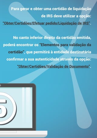 55
Para gerar e obter uma certidão de liquidação
de IRS deve utilizar a opção:
“Obter/Certidões/Efetuar pedido/Liquidação de IRS”.
No canto inferior direito da certidão emitida,
poderá encontrar os “Elementos para validação da
certidão”, que permitirá à entidade destinatária
confirmar a sua autenticidade através da opção:
“Obter/Certidões/Validação de Documento”.
 