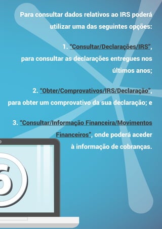 TENDÊNCIAS NOS NEGÓCIOS
PARA 2015
66
Para consultar dados relativos ao IRS poderá
utilizar uma das seguintes opções:
1. “Consultar/Declarações/IRS”,
para consultar as declarações entregues nos
últimos anos;
2. “Obter/Comprovativos/IRS/Declaração”,
para obter um comprovativo da sua declaração; e
3. “Consultar/Informação Financeira/Movimentos
Financeiros”, onde poderá aceder
à informação de cobranças.
 