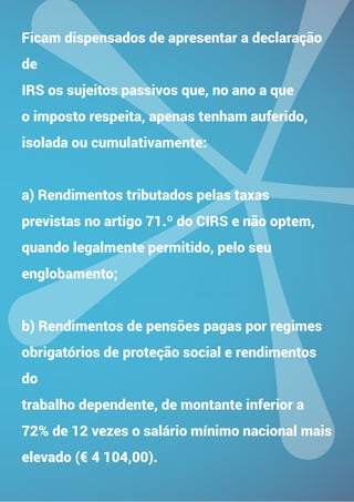 TENDÊNCIAS NOS NEGÓCIOS
PARA 2015
Ficam dispensados de apresentar a declaração
de
IRS os sujeitos passivos que, no ano a que
o imposto respeita, apenas tenham auferido,
isolada ou cumulativamente:
a) Rendimentos tributados pelas taxas
previstas no artigo 71.º do CIRS e não optem,
quando legalmente permitido, pelo seu
englobamento;
b) Rendimentos de pensões pagas por regimes
obrigatórios de proteção social e rendimentos
do
trabalho dependente, de montante inferior a
72% de 12 vezes o salário mínimo nacional mais
elevado (€ 4 104,00).
 