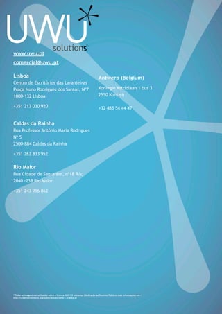 www.uwu.pt
comercial@uwu.pt
Lisboa
Centro de Escritórios das Laranjeiras
Praça Nuno Rodrigues dos Santos, Nº7
1000-132 Lisboa
+351 213 030 920
Caldas da Rainha
Rua Professor António Maria Rodrigues
Nº 5
2500-884 Caldas da Rainha
+351 262 833 952
Rio Maior
Rua Cidade de Santarém, nº18 R/c
2040 -238 Rio Maior
+351 243 996 862
Antwerp (Belgium)
Koningin Astridlaan 1 bus 3
2550 Kontich
+32 485 54 44 47
* Todas as imagens são utilizadas sobre a licença CC0 1.0 Universal (Dedicação ao Domínio Público) mais informações em :
http://creativecommons.org/publicdomain/zero/1.0/deed.pt
 