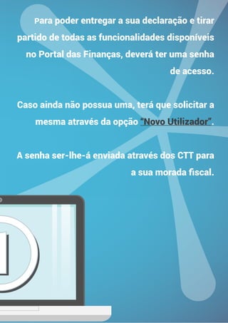11
Para poder entregar a sua declaração e tirar
partido de todas as funcionalidades disponíveis
no Portal das Finanças, deverá ter uma senha
de acesso.
Caso ainda não possua uma, terá que solicitar a
mesma através da opção “Novo Utilizador”.
A senha ser-lhe-á enviada através dos CTT para
a sua morada fiscal.
 