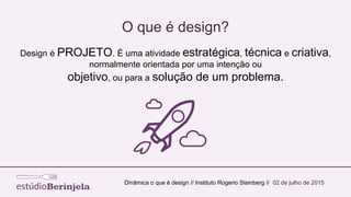 O que é design?
Dinâmica o que é design // Instituto Rogerio Steinberg // 02 de julho de 2015
Design é PROJETO. É uma atividade estratégica, técnica e criativa,
normalmente orientada por uma intenção ou
objetivo, ou para a solução de um problema.
 
