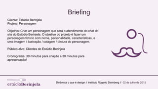 Briefing
Cliente: Estúdio Berinjela
Projeto: Personagem
Objetivo: Criar um personagem que será o atendimento do chat do
site do Estúdio Berinjela. O objetivo do projeto é fazer um
personagem fictício com nome, personalidade, características, e
uma imagem / ilustração / colagem / pintura do personagem.
Público-alvo: Clientes do Estúdio Berinjela
Cronograma: 30 minutos para criação e 30 minutos para
apresentação!
Dinâmica o que é design // Instituto Rogerio Steinberg // 02 de julho de 2015
 