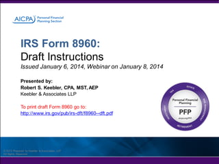 IRS Form 8960:
Draft Instructions
Issued January 6, 2014, Webinar on January 8, 2014
Presented by:
Robert S. Keebler, CPA, MST, AEP
Keebler & Associates LLP
To print draft Form 8960 go to:
http://www.irs.gov/pub/irs-dft/f8960--dft.pdf

© 2013 Prepared by Keebler & Associates, LLP
All Rights Reserved

 