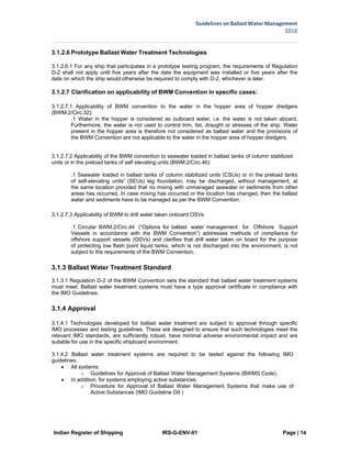 Indian Register of Shipping IRS-G-ENV-01 Page | 14
Guidelines on Ballast Water Management
2018
 
 
3.1.2.6 Prototype Ballast Water Treatment Technologies
3.1.2.6.1 For any ship that participates in a prototype testing program, the requirements of Regulation
D-2 shall not apply until five years after the date the equipment was installed or five years after the
date on which the ship would otherwise be required to comply with D-2, whichever is later.
3.1.2.7 Clarification on applicability of BWM Convention in specific cases:
3.1.2.7.1 Applicability of BWM convention to the water in the hopper area of hopper dredgers
(BWM.2/Circ.32):
.1 Water in the hopper is considered as outboard water, i.e. the water is not taken aboard.
Furthermore, the water is not used to control trim, list, draught or stresses of the ship. Water
present in the hopper area is therefore not considered as ballast water and the provisions of
the BWM Convention are not applicable to the water in the hopper area of hopper dredgers.
3.1.2.7.2 Applicability of the BWM convention to seawater loaded in ballast tanks of column stabilized
units or in the preload tanks of self elevating units (BWM.2/Circ.46):
.1 Seawater loaded in ballast tanks of column stabilized units (CSUs) or in the preload tanks
of self-elevating units' (SEUs) leg foundation, may be discharged, without management, at
the same location provided that no mixing with unmanaged seawater or sediments from other
areas has occurred. In case mixing has occurred or the location has changed, then the ballast
water and sediments have to be managed as per the BWM Convention.
3.1.2.7.3 Applicability of BWM to drill water taken onboard OSVs
.1 Circular BWM.2/Circ.44 (“Options for ballast water management for Offshore Support
Vessels in accordance with the BWM Convention”) addresses methods of compliance for
offshore support vessels (OSVs) and clarifies that drill water taken on board for the purpose
of protecting low flash point liquid tanks, which is not discharged into the environment, is not
subject to the requirements of the BWM Convention.
3.1.3 Ballast Water Treatment Standard
3.1.3.1 Regulation D-2 of the BWM Convention sets the standard that ballast water treatment systems
must meet. Ballast water treatment systems must have a type approval certificate in compliance with
the IMO Guidelines.
3.1.4 Approval
3.1.4.1 Technologies developed for ballast water treatment are subject to approval through specific
IMO processes and testing guidelines. These are designed to ensure that such technologies meet the
relevant IMO standards, are sufficiently robust, have minimal adverse environmental impact and are
suitable for use in the specific shipboard environment.
3.1.4.2 Ballast water treatment systems are required to be tested against the following IMO
guidelines:
 All systems:
o Guidelines for Approval of Ballast Water Management Systems (BWMS Code).
 In addition, for systems employing active substances:
o Procedure for Approval of Ballast Water Management Systems that make use of
Active Substances (IMO Guideline G9 )
 