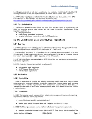 Indian Register of Shipping IRS-G-ENV-01 Page | 15
Guidelines on Ballast Water Management
2018
 
 
3.1.4.3 Approval consists of both shore-based testing of a production model, to confirm that the D-2
discharge standards are met; and shipboard testing, to confirm that the system works in service.
3.1.4.4 The list of Type Approved Ballast Water Treatment Systems and other updates on the BWM
Convention can be obtained on the IMO Website at the following link :
http://www.imo.org/en/OurWork/Environment/BallastWaterManagement/Pages/BWMFAQ.aspx
3.1.5 Port State Control
3.1.5.1 Once the BWM Convention enters into force, ships may be subject to inspections by port
states to determine whether they comply with the BWM Convention’s requirements. These
inspections are limited to:
 verifying certification
 inspecting the ballast water record book
 sampling ballast water in accordance with the IMO’s guidelines
3.2 The United States Coast Guard (USCG) Regulations
3.2.1 Overview
3.2.1.1 The US Coast Guard (USCG) published its final rule on Ballast Water Management for Control
of Non-indigenous Species in Waters of the United States on 23 March 2012.
3.2.1.2 The USCG Regulations 33 CFR Part 151 and 46 CFR Part 162 entered into force on 21 June
2012 and apply to new ships constructed on or after 1 December 2013 as well as to existing ships by
their first dry-docking after 2014 or 2016 depending on their BW capacity.
3.2.1.3 The United States has not ratified the BWM Convention and has established independent
ballast water regulations
3.2.1.4 In the United States, ships must be in compliance with:
 USCG Ballast Water Regulations;
 US EPA Vessel General Permit;
 Individual State requirements
3.2.2 Application
3.2.2.1 Applicability
3.2.2.1.1 All ships calling at US ports and planning to discharge ballast water are to carry out ballast
water exchange or treatment in addition to sediment management. However, ballast water exchange
will only be allowed until the implementation dates for treatment systems shown in Table 3.2.2.1.1.
The table indicates dates by which ships discharging ballast water in US waters are required to install
a treatment system
3.2.2.2 Exemptions
3.2.2.2.1 The following vessels are exempt from ballast water management requirements, reporting
requirements, and record keeping requirements:
 crude oil tankers engaged in coastwise trade; and
 vessels which operate exclusively within one ‘Captain of the Port’ (COTP) zone
3.2.2.2.2 The following vessels are exempt only from ballast water management requirements:
 seagoing vessels that operate in more than one COTP Zone, do not operate outside of the
 