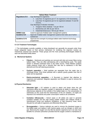 Indian Register of Shipping IRS-G-ENV-01 Page | 19
Guidelines on Ballast Water Management
2018
 
 
Ballast Water Treatment
Regulations D-2 Cap discharge for organisms:
 Less than 10 organisms per m3
, for organisms ≥ 50 micrometres,
 Less than 10 organisms per ml, for organisms between 10 and 50
microns,
Cap discharge of indicator microbes:
 Toxigenic Vibrio cholerae: 1 cfu per 100 ml
 Escherichia coli: 250 cfu per 100 ml
 Intestinital Enterococci: 100 cfu per 100 ml
BWMS Code Code for approval of ballast water management systems
Guideline G-9 Approval of ballast water management systems that make use of active
  substances
Guideline G-10 Approval and oversight of prototype ballast water treatment technology
  programmes
4.1.3.5 Treatment Technologies
.1 The technologies currently available or being developed can generally be grouped under three
broad categories based on their primary mechanism for rendering the organism inactive as:
mechanical, physical and chemical. These groups and the more promising technologies related to
each are described briefly below:
a) Mechanical Systems
 Filtration – Sediments and particles are removed with disk and screen filters during
ballast intake. They are often self-cleaning with a back-flushing cycle. The waste
stream is directed overboard back to the water source. These filtration systems
create pressure drops and a reduced flow rate due to resistance in the filter
elements and the self cleaning procedures.
 Cyclonic separation – Solid particles are separated from the water due to
centrifugal forces. Only those particles with a specific gravity greater than that of
water can be separated.
 Electro-mechanical separation – A flocculent is injected that attaches to
organisms and sediment. Magnetic separation and filtration is used to remove the
solid particles.
b) Physical Disinfection
 Ultraviolet light – UV radiation is used to attack and break down the cell
membrane killing the organism outright or destroying its ability to reproduce. The
effectiveness depends on the turbidity of the ballast water (i.e. the concentration of
sediments) as this could limit the transmission of the UV radiation. UV lights are
required to be maintained and power consumption needs to be considered.
 Cavitation /Ultrasounds – Venturi pipes or slit plates are used to generate
cavitation bubbles and this high energy bubble creation and collapse results in
hydrodynamic forces and ultrasonic oscillations, or high frequency noise, which
disrupts the cell walls of organisms and effectively killing them.
 De-oxygenation – Various methods are used to remove the dissolved oxygen in
the ballast water and replace it with inactive gases, such as nitrogen or other inert
gas. Removing the oxygen not only kills the aerobic organisms but it can also have
benefits for corrosion prevention provided that the oxygen content is maintained at
 