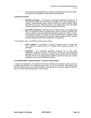 Indian Register of Shipping IRS-G-ENV-01 Page | 20
Guidelines on Ballast Water Management
2018
 
 
the correct levels. De-oxygenation can require a prolonged period in order to render
the organisms and pathogens harmless to the receiving waters.
c) Chemical Treatment
 Disinfecting biocides – Pre-prepared or packaged disinfectants designed to be
dosed into the ballast flow and kill the living organisms by chemical poisoning or
oxidation. Typical biocides include chlorine, chloride ions, chlorine dioxide, sodium
hypochlorite and ozone. Residual biocides in the ballast water must meet ballast
discharge standards which may require neutralization techniques.
 Electrolytic chlorination – Electrical current is applied directly to the ballast water
flow in an electrolytic chamber, generating free chlorine, sodium hypochlorite and
hydroxyl radicals, causing electrochemical oxidation through the creation of ozone
and hydrogen peroxide. This method is limited in effectiveness to seawater having
a certain level of dissolved salt and could also create unwanted residuals. Types of
chemical treatments include Active Substances or Preparations.
.2 The definitions given in the BWM Convention are as follows:
 Active substance – A substance or organism, including a virus or a fungus that
has a general or specific action on or against harmful aquatic organisms and
pathogens.
 Preparation – Any commercial formulation containing one or more active
substances including any additives. This term also includes any active substances
generated on board for the purpose of ballast water treatment and any relevant
chemicals formed in the ballast water treatment system that make use of active
substances to comply with the BWM Convention.
4.1.3.6 Ballast Water Treatment Systems – Important Characteristics
.1 Important characteristics of the treatment method for ballast water treatment systems, which are
currently being offered in the market are given below. It is to be noted that some ballast water
treatment systems which use chemical biocides or de-oxygenation may require additional treatment
prior to the water being discharged into receiving waters.
 