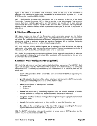 Indian Register of Shipping IRS-G-ENV-01 Page | 22
Guidelines on Ballast Water Management
2018
 
 
regard to the criteria to be used for such evaluations, which can be found in the Procedure for
approving other methods of ballast water management in accordance with regulation B-3.7 of the
BWM Convention (resolution MEPC.206(62)).
4.1.5.2 Other methods of ballast water management are to be approved in principle by the Marine
Environment Protection Committee (MEPC) prior to approval by the Administration. The procedure
ensures that other methods approved by an Administration are capable of at least achieving
equivalence to the level of protection provided by the standards of the Convention with respect to the
prevention of the transfer of harmful aquatic organisms and pathogens as required by regulations B-
3.1 to B-3.5.
4.2 Sediment Management
4.2.1 Upon coming into force of the Convention, newly constructed vessels are to, (without
compromising safety or operational efficiency), be designed and constructed with a view to minimize
the uptake and undesirable entrapment of sediments, facilitate removal of sediments, and provide
safe access to allow for sediment removal and sampling (Regulation B-5 of the BWM Convention
2004). The G-12 Guidelines are to be adhered to as far as practicable.
4.2.2 Both new and existing vessels however will be required to have procedures that can be
implemented in the ballast water operation for sediment control. The recommendations given in the G-
4 Guidelines, Part A, Section 1.3, are to be adhered to as far as practicable.
4.2.3 Details of the methods and operational procedures for the sediment management on board the
vessel, including the disposal of sediments and the associated safety considerations, etc., are to be
documented in the vessel’s BWMP.
4.3 Ballast Water Management Plan (BWMP)
4.3.1 Each ship is to have on board and implement a Ballast Water Management Plan (BWMP). Such
a plan is to be approved by the Administration/ RO on behalf of the Administration, if so authorized;
taking into account Guidelines (G-4) developed by IMO. The BWMP is to be specific to each ship and
is to at least:
 detail safety procedures for the ship and the crew associated with BWM as required by the
Convention;
 provide a detailed description of the actions to be taken to implement the BWM requirements
and supplemental BWM practices as set forth in the Convention;
 detail the procedures for the disposal of sediments:
- at sea; and
- to shore
 include the procedures for coordinating shipboard BWM that involves discharge to the sea
with the authorities of the State into whose waters such discharge will take place;
 designate the officer on board in charge of ensuring that the plan is properly implemented
and list his duties;
 contain the reporting requirements for ships provided for under the Convention; and
 be written in the working language of the ship. If this language is not English, French or
Spanish a translation into one of these languages must be included.
4.3.2 The BWMP is to include training and education for ship’s crew on BWM practices and the
systems and procedures used on board the ship.
 