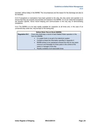 Indian Register of Shipping IRS-G-ENV-01 Page | 24
Guidelines on Ballast Water Management
2018
 
 
recorded, without delay in the BWRB. The circumstances and the reason for the discharge are also to
be indicated.
4.4.4 If exceptions or exemptions have been granted to the ship, the ship owner and operator is to
ensure that they are properly documented and entered in the BWRB. It is to be noted that exceptions
are situation specific, hence record keeping and communication is the only way of demonstrating
compliance.
4.4.4 The BWRB is to be kept readily available for inspection at all times and, in the case of an
unmanned ship under tow, may be kept on the towing ship.
Ballast Water Record Book (BWRB)
Regulation B-2 Every ship shall keep a record of each Ballast Water operation in the
form of a BWRB:
 In a paper book or as part of an electronic system
 Contains at least the information specified in Appendix II
 BWRB entries to be maintained onboard the ship for two years
minimum and thereafter for three years in the control of the
owner or manager of the ship
 Readily available at all reasonable times
 