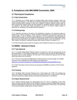 Indian Register of Shipping IRS-G-ENV-01 Page | 25
Guidelines on Ballast Water Management
2018
 
 
5. Compliance with IMO BWM Convention, 2004
5.1 Planning for Compliance
5.1.1 New Construction
5.1.1.1 Shipyards are to identify options for installing ballast water treatment systems in their new
construction specifications – both within the construction programme or through retrofitting. This could
involve providing system drawings to show how a selection of different treatment options might be
fitted, ensuring that sufficient space has been allocated for retrofitting treatment systems if they are
not included in the initial build. Piping connections are also to be fitted to ballast systems in
preparation for retrofitting of the selected treatment equipment.
5.1.2 Existing ships
5.1.2.1 Operators will need to be aware of all modifications necessary to fit treatment systems to
existing ships. It will be necessary to obtain schematic arrangements and equipment plans from the
system supplier in order to develop a work programme. The work programme may alternatively be
provided by the supplier, but the ship operator will still need to provide the ship’s ballast water system
plans, functional requirements and details of compartmental spaces where the equipment is to be
fitted. Steps to be followed in selecting the ballast water treatment system are detailed in 5.2.
5.1.2.2 Recommended actions to plan for compliance with the BWM Convention are as given below:
5.2 BWMS – Selection Criteria
5.2.1 Type Approval
5.2.1.1 To install a Ballast Water Treatment System on board ship, it must be ‘type approved’ by the
flag administration or a Recognised Organisation in accordance with the relevant IMO Guidelines. If
the system uses an active substance, this will need to have received final approval from the IMO
before type approval can be granted.
5.2.1.2 The list of Type Approved Ballast Water Treatment Systems and other updates on the BWM
Convention can be obtained on the IMO Website at the following link :
http://www.imo.org/en/OurWork/Environment/BallastWaterManagement/Pages/BWMFAQ.aspx
5.2.1.3 More information on the procedures for type approval of BWMS is provided in Part B of these
guidelines.
5.2.2 Capacity
5.2.2.1 All Ballast Water Treatment Systems have a ‘total capacity rate’ (TCR). This indicates how
many cubic meters of ballast water the system can process each hour. A system with a TCR high
enough to handle ship’s ballast capacity and operational pumping rate is to be selected.
5.2.3 Space Requirements
5.2.3.1 System footprints range from approximately 0.25 m2
to 145 m2
, depending on their TCR.
Some are single units while others can be installed as separate components. Ballast Water treatment
systems having separate components may be useful if a single space on board ship is not big enough
or if access for bringing a single system on board is difficult.
 