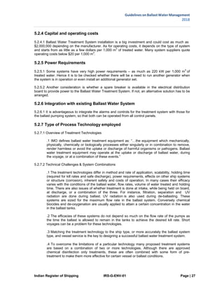 Indian Register of Shipping IRS-G-ENV-01 Page | 27
Guidelines on Ballast Water Management
2018
 
 
5.2.4 Capital and operating costs
5.2.4.1 Ballast Water Treatment System installation is a big investment and could cost as much as
$2,000,000 depending on the manufacturer. As for operating costs, it depends on the type of system
and starts from as little as a few dollars per 1,000 m
3
of treated water. Many system suppliers quote
operating costs below $20 per 1,000 m3
.
5.2.5 Power Requirements
5.2.5.1 Some systems have very high power requirements – as much as 220 kW per 1,000 m3
of
treated water. Hence it is to be checked whether there will be a need to run another generator when
the system is in operation or even install an additional generator set.
5.2.5.2 Another consideration is whether a spare breaker is available in the electrical distribution
board to provide power to the Ballast Water Treatment System. If not, an alternative solution has to be
arranged.
5.2.6 Integration with existing Ballast Water System
5.2.6.1 It is advantageous to integrate the alarms and controls for the treatment system with those for
the ballast pumping system, so that both can be operated from all control panels.
5.2.7 Type of Process Technology employed
5.2.7.1 Overview of Treatment Technologies
.1 IMO defines ballast water treatment equipment as: “…the equipment which mechanically,
physically, chemically or biologically processes either singularly or in combination to remove,
render harmless or avoid the uptake or discharge of harmful organisms or pathogens. Ballast
water treatment equipment may operate at the uptake or discharge of ballast water, during
the voyage, or at a combination of these events.”
5.2.7.2 Technical Challenges & System Combinations
.1 The treatment technologies differ in method and rate of application, scalability, holding time
(required for kill rates and safe discharge), power requirements, effects on other ship systems
or structure (corrosion), inherent safety and costs of operation. In many cases their efficacy
varies with the conditions of the ballast water, flow rates, volume of water treated and holding
time. There are also issues of whether treatment is done at intake, while being held on board,
at discharge, or a combination of the three. For instance, filtration, separation and UV
radiation are done during ballast. UV radiation is also used during de-ballasting. These
systems are sized for the maximum flow rate in the ballast system. Conversely chemical
biocides and de-oxygenation are usually applied to attain a certain concentration in the water
in the ballast tanks.
.2 The efficacies of these systems do not depend so much on the flow rate of the pumps as
the time the ballast is allowed to remain in the tanks to achieve the desired kill rate. Short
voyages can be a problem for these technologies.
.3 Matching the treatment technology to the ship type, or more accurately the ballast system
type, and vessel service is the key to designing a successful ballast water treatment system.
.4 To overcome the limitations of a particular technology many proposed treatment systems
are based on a combination of two or more technologies. Although there are approved
chemical disinfection only treatments, these are often combined with some form of pre-
treatment to make them more effective for certain vessel or ballast conditions.
 