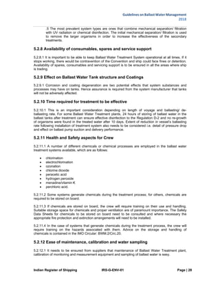 Indian Register of Shipping IRS-G-ENV-01 Page | 28
Guidelines on Ballast Water Management
2018
 
 
.5 The most prevalent system types are ones that combine mechanical separation/ filtration
with UV radiation or chemical disinfection. The initial mechanical separation/ filtration is used
to remove the larger organisms in order to increase the effectiveness of the secondary
treatments.
5.2.8 Availability of consumables, spares and service support
5.2.8.1 It is important to be able to keep Ballast Water Treatment System operational at all times. If it
stops working, there would be contravention of the Convention and ship could face fines or detention.
Availability of spares, consumables and servicing support is to be ensured in all the areas where ship
is trading.
5.2.9 Effect on Ballast Water Tank structure and Coatings
5.2.9.1 Corrosion and coating degeneration are two potential effects that system substances and
processes may have on tanks. Hence assurance is required from the system manufacturer that tanks
will not be adversely affected.
5.2.10 Time required for treatment to be effective
5.2.10.1 This is an important consideration depending on length of voyage and ballasting/ de-
ballasting rate. For some Ballast Water Treatment plants, 24 hours of storing of ballast water in the
ballast tanks after treatment can ensure effective disinfection to the Regulation D-2 and no re-growth
of organisms were found in the treated water after 10 days. Extent of reduction in vessel’s ballasting
rate following installation of treatment system also needs to be considered i.e. detail of pressure drop
and effect on ballast pump suction and delivery performance.
5.2.11 Health and Safety aspects for Crew
5.2.11.1 A number of different chemicals or chemical processes are employed in the ballast water
treatment systems available, which are as follows:
 chlorination
 electrochlorination
 ozonation
 chlorine dioxide
 peracetic acid
 hydrogen peroxide
 menadine/vitamin K
 perchloric acid.
5.2.11.2 Some systems generate chemicals during the treatment process; for others, chemicals are
required to be stored on board.
5.2.11.3 If chemicals are stored on board, the crew will require training on their use and handling.
Suitable storage space for chemicals and proper ventilation are of paramount importance. The Safety
Data Sheets for chemicals to be stored on board need to be consulted and where necessary the
appropriate fire protection and extinction arrangements will need to be installed.
5.2.11.4 In the case of systems that generate chemicals during the treatment process, the crew will
require training on the hazards associated with them. Advice on the storage and handling of
chemicals is contained in the IMO Circular: BWM.2/Circ.20.
5.2.12 Ease of maintenance, calibration and water sampling
5.2.12.1 It needs to be ensured from suppliers that maintenance of Ballast Water Treatment plant,
calibration of monitoring and measurement equipment and sampling of ballast water is easy.
 