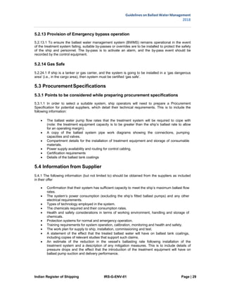 Indian Register of Shipping IRS-G-ENV-01 Page | 29
Guidelines on Ballast Water Management
2018
 
 
5.2.13 Provision of Emergency bypass operation
5.2.13.1 To ensure the ballast water management system (BWMS) remains operational in the event
of the treatment system failing, suitable by-passes or overrides are to be installed to protect the safety
of the ship and personnel. The by-pass is to activate an alarm, and the by-pass event should be
recorded by the control equipment.
5.2.14 Gas Safe
5.2.24.1 If ship is a tanker or gas carrier, and the system is going to be installed in a ‘gas dangerous
area’ (i.e., in the cargo area), then system must be certified ‘gas safe’.
5.3 ProcurementSpecifications
5.3.1 Points to be considered while preparing procurement specifications
5.3.1.1 In order to select a suitable system, ship operators will need to prepare a Procurement
Specification for potential suppliers, which detail their technical requirements. This is to include the
following information:
 The ballast water pump flow rates that the treatment system will be required to cope with
(note: the treatment equipment capacity is to be greater than the ship’s ballast rate to allow
for an operating margin).
 A copy of the ballast system pipe work diagrams showing the connections, pumping
capacities and valves.
 Compartment details for the installation of treatment equipment and storage of consumable
materials.
 Power supply availability and routing for control cabling.
 Certification requirements
 Details of the ballast tank coatings
5.4 Information from Supplier
5.4.1 The following information (but not limited to) should be obtained from the suppliers as included
in their offer
 Confirmation that their system has sufficient capacity to meet the ship’s maximum ballast flow
rates.
 The system’s power consumption (excluding the ship’s fitted ballast pumps) and any other
electrical requirements.
 Types of technology employed in the system.
 The chemicals required and their consumption rates.
 Health and safety considerations in terms of working environment, handling and storage of
chemicals.
 Protection systems for normal and emergency operation.
 Training requirements for system operation, calibration, monitoring and health and safety.
 The work plan for supply to ship, installation, commissioning and test.
 A statement of the effect that the treated ballast water will have on ballast tank coatings,
including copies of relevant studies that support such claims.
 An estimate of the reduction in the vessel’s ballasting rate following installation of the
treatment system and a description of any mitigation measures. This is to include details of
pressure drops and the effect that the introduction of the treatment equipment will have on
ballast pump suction and delivery performance.
 