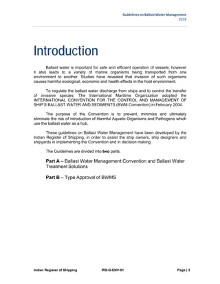 Guidelines on Ballast Water Management
2018
Indian Register of Shipping IRS-G-ENV-01 Page | 3
 
 
Introduction
Ballast water is important for safe and efficient operation of vessels; however
it also leads to a variety of marine organisms being transported from one
environment to another. Studies have revealed that invasion of such organisms
causes harmful ecological, economic and health effects in the host environment.
To regulate the ballast water discharge from ships and to control the transfer
of invasive species; The International Maritime Organization adopted the
INTERNATIONAL CONVENTION FOR THE CONTROL AND MANAGEMENT OF
SHIP’S BALLAST WATER AND SEDIMENTS (BWM Convention) in February 2004.
The purpose of the Convention is to prevent, minimize and ultimately
eliminate the risk of introduction of Harmful Aquatic Organisms and Pathogens which
use the ballast water as a hub.
These guidelines on Ballast Water Management have been developed by the
Indian Register of Shipping, in order to assist the ship owners, ship designers and
shipyards in implementing the Convention and in decision making.
The Guidelines are divided into two parts.
Part A – Ballast Water Management Convention and Ballast Water
Treatment Solutions
Part B – Type Approval of BWMS
 