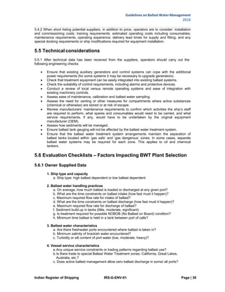 Indian Register of Shipping IRS-G-ENV-01 Page | 30
Guidelines on Ballast Water Management
2018
 
 
5.4.2 When short listing potential suppliers, in addition to price, operators are to consider: installation
and commissioning costs; training requirements; estimated operating costs including consumables;
maintenance requirements; operating experience; delivery lead times for supply and fitting; and any
special docking requirements or ship modifications required for equipment installation.
5.5 Technical considerations
5.5.1 After technical data has been received from the suppliers, operators should carry out the
following engineering checks:
 Ensure that existing auxiliary generators and control systems can cope with the additional
power requirements (for some systems it may be necessary to upgrade generators).
 Check that treatment equipment can be easily integrated into existing ballast systems.
 Check the suitability of control requirements, including alarms and protective devices.
 Conduct a review of local versus remote operating systems and ease of integration with
existing machinery controls.
 Assess ease of maintenance, calibration and ballast water sampling.
 Assess the need for venting or other measures for compartments where active substances
(chemical or otherwise) are stored or at risk of escape.
 Review manufacturers’ maintenance requirements to confirm which activities the ship’s staff
are required to perform, what spares and consumables would need to be carried, and what
service requirements, if any, would have to be undertaken by the original equipment
manufacturer (OEM).
 Assess how sediments will be managed.
 Ensure ballast tank gauging will not be affected by the ballast water treatment system.
 Ensure that the ballast water treatment system arrangements maintain the separation of
ballast tanks located within ‘gas safe’ and ‘gas dangerous’ zones. In some cases, separate
ballast water systems may be required for each zone. This applies to oil and chemical
tankers.
5.6 Evaluation Checklists – Factors Impacting BWT Plant Selection
5.6.1 Owner Supplied Data
1. Ship type and capacity
a. Ship type: high ballast dependent or low ballast dependent
2. Ballast water handling practices
a. On average, how much ballast is loaded or discharged at any given port?
b. What are the time constraints on ballast intake (how fast must it happen)?
c. Maximum required flow rate for intake of ballast?
d. What are the time constraints on ballast discharge (how fast must it happen)?
e. Maximum required flow rate for discharge of ballast?
f. Sediment build up in tanks (little, moderate, significant)
g. Is treatment required for possible NOBOB (No Ballast on Board) condition?
h. Minimum time ballast is held in a tank between port of calls?
3. Ballast water characteristics
a. Are there freshwater ports encountered where ballast is taken in?
b. Minimum salinity of brackish water encountered?
c. Turbidity or silt content of port water (low, moderate, heavy)?
4. Vessel service characteristics
a.Any unique service constraints or trading patterns regarding ballast use?
b.Is there trade to special Ballast Water Treatment zones: California, Great Lakes,
Australia, etc.?
c. Does active ballast management allow zero ballast discharge in some/ all ports?
 
