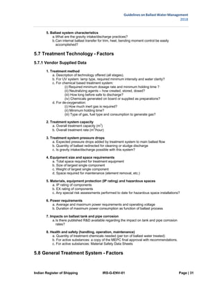 Indian Register of Shipping IRS-G-ENV-01 Page | 31
Guidelines on Ballast Water Management
2018
 
 
5. Ballast system characteristics
a.What are the gravity intake/discharge practices?
b.Can internal ballast transfer for trim, heel, bending moment control be easily
accomplished?
5.7 Treatment Technology - Factors
5.7.1 Vendor Supplied Data
1. Treatment method
a. Description of technology offered (all stages).
b. For UV system: lamp type, required minimum intensity and water clarity?
c. For chemical based treatment system:
(i) Required minimum dosage rate and minimum holding time ?
(ii) Neutralizing agents – how created, stored, dosed?
(iii) How long before safe to discharge?
(iv) Chemicals generated on board or supplied as preparations?
d. For de-oxygenation:
(i) How much inert gas is required?
(ii) Minimum holding time?
(iii) Type of gas, fuel type and consumption to generate gas?
2. Treatment system capacity
a. Overall treatment capacity (m3
)
b. Overall treatment rate (m3
/hour)
3. Treatment system pressure drops
a. Expected pressure drops added by treatment system to main ballast flow
b. Quantity of ballast redirected for cleaning or sludge discharge
c. Is gravity intake/discharge possible with this system?
4. Equipment size and space requirements
a. Total space required for treatment equipment
b. Size of largest single component
c. Weight of largest single component
d. Space required for maintenance (element removal, etc.)
5. Materials, equipment protection (IP rating) and hazardous spaces
a. IP rating of components
b. EX rating of components
c. Any special risk assessments performed to date for hazardous space installations?
6. Power requirements
a. Average and maximum power requirements and operating voltage
b. Duration of maximum power consumption as function of ballast process
7. Impacts on ballast tank and pipe corrosion
a.Is there published R&D available regarding the impact on tank and pipe corrosion
rates?
8. Health and safety (handling, operation, maintenance)
a. Quantity of treatment chemicals needed (per ton of ballast water treated)
b. For active substances: a copy of the MEPC final approval with recommendations.
c. For active substances: Material Safety Data Sheets
5.8 General Treatment System - Factors
 