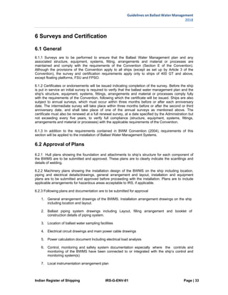Indian Register of Shipping IRS-G-ENV-01 Page | 33
Guidelines on Ballast Water Management
2018
 
 
6 Surveys and Certification
6.1 General
6.1.1 Surveys are to be performed to ensure that the Ballast Water Management plan and any
associated structure, equipment, systems, fitting, arrangements and material or processes are
maintained and comply with the requirements of the Convention (Section E of the Convention).
Although the provisions of the Convention apply to all ships (except as set up by Article 3 of the
Convention), the survey and certification requirements apply only to ships of 400 GT and above,
except floating platforms, FSU and FPSO.
6.1.2 Certificates or endorsements will be issued indicating completion of the survey. Before the ship
is put in service an initial survey is required to verify that the ballast water management plan and the
ship's structure, equipment, systems, fittings, arrangements and material or processes comply fully
with the requirements of the Convention, following which the certificate will be issued. Ships are also
subject to annual surveys, which must occur within three months before or after each anniversary
date. The intermediate survey will take place within three months before or after the second or third
anniversary date, and shall take place of one of the annual surveys as mentioned above. The
certificate must also be renewed at a full renewal survey, at a date specified by the Administration but
not exceeding every five years, to verify full compliance (structure, equipment, systems, fittings,
arrangements and material or processes) with the applicable requirements of the Convention.
6.1.3 In addition to the requirements contained in BWM Convention (2004), requirements of this
section will be applied to the installation of Ballast Water Management Systems.
6.2 Approval of Plans
6.2.1 Hull plans showing the foundation and attachments to ship’s structure for each component of
the BWMS are to be submitted and approved. These plans are to clearly indicate the scantlings and
details of welding.
6.2.2 Machinery plans showing the installation design of the BWMS on the ship including location,
piping and electrical details/drawings, general arrangement and layout, installation and equipment
plans are to be submitted and approved before proceeding with the installation. Plans are to include
applicable arrangements for hazardous areas acceptable to IRS, if applicable.
6.2.3 Following plans and documentation are to be submitted for approval
1. General arrangement drawings of the BWMS. Installation arrangement drawings on the ship
including location and layout.
2. Ballast piping system drawings including Layout, filling arrangement and booklet of
construction details of piping system.
3. Location of ballast water sampling facilities
4. Electrical circuit drawings and main power cable drawings
5. Power calculation document Including electrical load analysis
6. Control, monitoring and safety system documentation especially where the controls and
monitoring of the BWMS have been connected to or integrated with the ship’s control and
monitoring system(s)
7. Local instrumentation arrangement plan
 