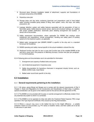 Indian Register of Shipping IRS-G-ENV-01 Page | 34
Guidelines on Ballast Water Management
2018
 
 
8. Structural plans Showing installation details of attachment, supports and foundations of
principal components of the BWMS
9. Hazardous area plan
10. Storage tanks and day tanks containing chemicals and preparations used to treat ballast
water including complete piping details of filling, drain system, vents, drip trays, and safety
precautions, etc.
11. Leakage detection system and safety features associated with the generation of toxic or
flammable gases. Safety features include sensor, alarms and shutdown settings, etc. together
with proper suitable certification. Schematic plans detailing arrangement and location of
sensor are to be provided.
12. Safety assessment documentation, where applicable For BWMS that employs active
substances and preparations; include arrangement, handling and safety plans of auxiliary
systems for the treatment system, as applicable.
13. Ballast water management plan (BWMP) BWMP is specific to the ship and in a standard
format per G4 Guidelines
14. BWMS operating and safety manual specific to the actual installation onboard the ship
15. Shipboard function test plan for sea or quay trial Function test of the installed BWMS at the
sea trial or quay trial in the presence of attending Surveyor; function test plan per paragraph
5.1.9 of G8 Guidelines
6.2.4 Following plans and documentation are to be submitted for information:
1. Arrangement and capacity of ballast tanks and pumps
2. List of electrical equipment in hazardous area
3. Safety documentation for hazardous chemicals In recognized industry format, such as
MSDS, CHRIS Code, Cole-Palmer
4. Ballast water record book specific to the ship
6.3 Installation
6.3.1 General requirements pertaining to the installation:
6.3.1.1 All valves, piping fittings and flanges are to comply with the relevant requirements of Part 4
Chapter 2, Rules and Regulations for the Construction and Classification of Steel ships. In addition,
special consideration can be given to the material used for this service with the agreement of IRS.
6.3.1.2 The BWMS is to be provided with by-pass or override arrangement to effectively isolate it from
any essential ship system to which it is connected.
6.3.1.3 The BWMS is to be operated at a flow rate within the Treatment Rated Capacity (TRC) range
specified in the Type Approval Certificate (TAC) issued by the Flag Administration.
6.3.1.4 Where a vacuum may occur in the ballast line due to the height difference , a suitable
protection means is to be provided, e.g. P/V valves or breather valves, and their outlets are to be led
to safe area on open deck.
 