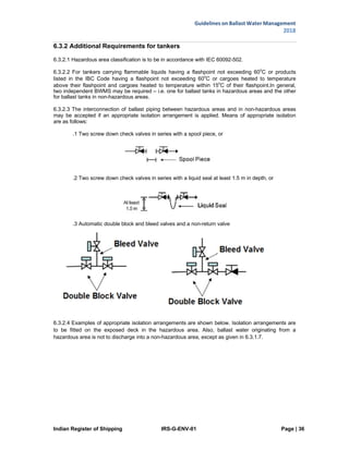 Indian Register of Shipping IRS-G-ENV-01 Page | 36
Guidelines on Ballast Water Management
2018
 
 
6.3.2 Additional Requirements for tankers
6.3.2.1 Hazardous area classification is to be in accordance with IEC 60092-502.
6.3.2.2 For tankers carrying flammable liquids having a flashpoint not exceeding 60o
C or products
listed in the IBC Code having a flashpoint not exceeding 60o
C or cargoes heated to temperature
above their flashpoint and cargoes heated to temperature within 15o
C of their flashpoint.In general,
two independent BWMS may be required – i.e. one for ballast tanks in hazardous areas and the other
for ballast tanks in non-hazardous areas.
6.3.2.3 The interconnection of ballast piping between hazardous areas and in non-hazardous areas
may be accepted if an appropriate isolation arrangement is applied. Means of appropriate isolation
are as follows:
.1 Two screw down check valves in series with a spool piece, or
.2 Two screw down check valves in series with a liquid seal at least 1.5 m in depth, or
.3 Automatic double block and bleed valves and a non-return valve
6.3.2.4 Examples of appropriate isolation arrangements are shown below. Isolation arrangements are
to be fitted on the exposed deck in the hazardous area. Also, ballast water originating from a
hazardous area is not to discharge into a non-hazardous area, except as given in 6.3.1.7.
 