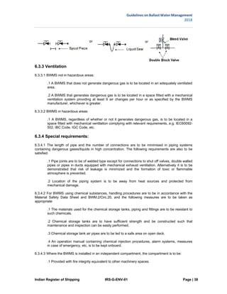 Indian Register of Shipping IRS-G-ENV-01 Page | 38
Guidelines on Ballast Water Management
2018
 
 
6.3.3 Ventilation
6.3.3.1 BWMS not in hazardous areas:
.1 A BWMS that does not generate dangerous gas is to be located in an adequately ventilated
area.
.2 A BWMS that generates dangerous gas is to be located in a space fitted with a mechanical
ventilation system providing at least 6 air changes per hour or as specified by the BWMS
manufacturer, whichever is greater.
6.3.3.2 BWMS in hazardous areas:
.1 A BWMS, regardless of whether or not it generates dangerous gas, is to be located in a
space fitted with mechanical ventilation complying with relevant requirements, e.g. IEC60092-
502, IBC Code, IGC Code, etc.
6.3.4 Special requirements:
6.3.4.1 The length of pipe and the number of connections are to be minimised in piping systems
containing dangerous gases/liquids in high concentration. The following requirements are also to be
satisfied:
.1 Pipe joints are to be of welded type except for connections to shut off valves, double walled
pipes or pipes in ducts equipped with mechanical exhaust ventilation. Alternatively it is to be
demonstrated that risk of leakage is minimized and the formation of toxic or flammable
atmosphere is prevented.
.2 Location of the piping system is to be away from heat sources and protected from
mechanical damage.
6.3.4.2 For BWMS using chemical substances, handling procedures are to be in accordance with the
Material Safety Data Sheet and BWM.2/Circ.20, and the following measures are to be taken as
appropriate:
.1 The materials used for the chemical storage tanks, piping and fittings are to be resistant to
such chemicals.
.2 Chemical storage tanks are to have sufficient strength and be constructed such that
maintenance and inspection can be easily performed.
.3 Chemical storage tank air pipes are to be led to a safe area on open deck.
.4 An operation manual containing chemical injection procedures, alarm systems, measures
in case of emergency, etc, is to be kept onboard.
6.3.4.3 Where the BWMS is installed in an independent compartment, the compartment is to be:
.1 Provided with fire integrity equivalent to other machinery spaces.
 