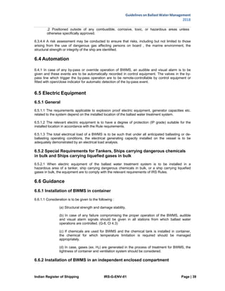 Indian Register of Shipping IRS-G-ENV-01 Page | 39
Guidelines on Ballast Water Management
2018
 
 
.2 Positioned outside of any combustible, corrosive, toxic, or hazardous areas unless
otherwise specifically approved.
6.3.4.4 A risk assessment may be conducted to ensure that risks, including but not limited to those
arising from the use of dangerous gas affecting persons on board , the marine environment, the
structural strength or integrity of the ship are identified.
6.4 Automation
6.4.1 In case of any by-pass or override operation of BWMS, an audible and visual alarm is to be
given and these events are to be automatically recorded in control equipment. The valves in the by-
pass line which trigger the by-pass operation are to be remote-controllable by control equipment or
fitted with open/close indicator for automatic detection of the by-pass event.
6.5 Electric Equipment
6.5.1 General
6.5.1.1 The requirements applicable to explosion proof electric equipment, generator capacities etc.
related to the system depend on the installed location of the ballast water treatment system.
6.5.1.2 The relevant electric equipment is to have a degree of protection (IP grade) suitable for the
installed location in accordance with the Rule requirements.
6.5.1.3 The total electrical load of a BWMS is to be such that under all anticipated ballasting or de-
ballasting operating conditions, the electrical generating capacity installed on the vessel is to be
adequately demonstrated by an electrical load analysis.
6.5.2 Special Requirements for Tankers, Ships carrying dangerous chemicals
in bulk and Ships carrying liquefied gases in bulk
6.5.2.1 When electric equipment of the ballast water treatment system is to be installed in a
hazardous area of a tanker, ship carrying dangerous chemicals in bulk, or a ship carrying liquefied
gases in bulk, the equipment are to comply with the relevant requirements of IRS Rules.
6.6 Guidance
6.6.1 Installation of BWMS in container
6.6.1.1 Consideration is to be given to the following :
(a) Structural strength and damage stability.
(b) In case of any failure compromising the proper operation of the BWMS, audible
and visual alarm signals should be given in all stations from which ballast water
operations are controlled. (G-8, Cl 4.3)
(c) If chemicals are used for BWMS and the chemical tank is installed in container,
the chemical for which temperature limitation is required should be managed
appropriately.
(d) In case, gases (ex. H2) are generated in the process of treatment for BWMS, the
tightness of container and ventilation system should be considered.
6.6.2 Installation of BWMS in an independent enclosed compartment
 