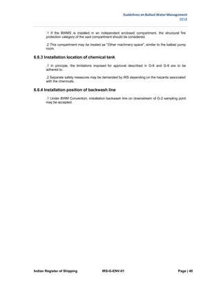Indian Register of Shipping IRS-G-ENV-01 Page | 40
Guidelines on Ballast Water Management
2018
 
 
.1 If the BWMS is installed in an independent enclosed compartment, the structural fire
protection category of the said compartment should be considered.
.2 This compartment may be treated as "Other machinery space", similar to the ballast pump
room.
6.6.3 Installation location of chemical tank
.1 In principle, the limitations imposed for approval described in G-8 and G-9 are to be
adhered to.
.2 Separate safety measures may be demanded by IRS depending on the hazards associated
with the chemicals.
6.6.4 Installation position of backwash line
.1 Under BWM Convention, installation backwash line on downstream of G-2 sampling point
may be accepted.
 