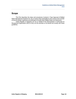 Indian Register of Shipping IRS-G-ENV-01 Page | 44
Guidelines on Ballast Water Management
2018
 
 
Scope
This Part describes the steps and procedures involved in Type Approval of Ballast
Water Management Systems for use on board ships essentially for the control of the transfer
of harmful aquatic organisms and pathogens through ships' Ballast Water and Sediments.
Indian Register of Shipping can act on behalf of the Administration if authorized as
Recognized Organization (RO) to carry out the activities on its behalf and comply with these
guidelines.
 