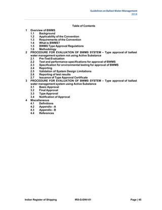 Indian Register of Shipping IRS-G-ENV-01 Page | 45
Guidelines on Ballast Water Management
2018
 
 
1 Overview of BWMS
1.1 Background
Table of Contents
1.2 Applicability of the Convention
1.3 Requirements of the Convention
1.4 What is BWMS?
1.5 BWMS Type Approval Regulations
1.6 Methodology
2 PROCEDURE FOR EVALUATION OF BWMS SYSTEM – Type approval of ballast
water management system not using Active Substance
2.1 Pre-Test Evaluation
2.2 Test and performance specifications for approval of BWMS
2.3 Specification for environmental testing for approval of BWMS
2.4 Reporting
2.5 Validation of System Design Limitations
2.6 Reporting of test results
2.7 Issuance of Type Approval Certificate
3 PROCEDURE FOR EVALUATION OF BWMS SYSTEM – Type approval of ballast
water management system using Active Substance
3.1 Basic Approval
3.2 Final Approval
3.3 Type Approval
3.4 Notification of Approval
4 Miscellaneous
4.1 Definitions
4.2 Appendix - A
4.3 Appendix - B
4.4 References
 