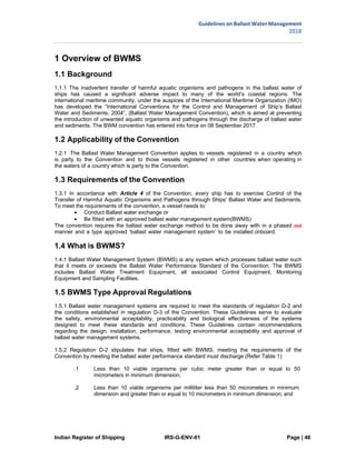 Indian Register of Shipping IRS-G-ENV-01 Page | 46
Guidelines on Ballast Water Management
2018
 
 
1 Overview of BWMS
1.1 Background
1.1.1 The inadvertent transfer of harmful aquatic organisms and pathogens in the ballast water of
ships has caused a significant adverse impact to many of the world’s coastal regions. The
international maritime community, under the auspices of the International Maritime Organization (IMO)
has developed the “International Conventions for the Control and Management of Ship’s Ballast
Water and Sediments, 2004”, (Ballast Water Management Convention), which is aimed at preventing
the introduction of unwanted aquatic organisms and pathogens through the discharge of ballast water
and sediments. The BWM convention has entered into force on 08 September 2017.
1.2 Applicability of the Convention
1.2.1 The Ballast Water Management Convention applies to vessels registered in a country which
is party to the Convention and to those vessels registered in other countries when operating in
the waters of a country which is party to the Convention.
1.3 Requirements of the Convention
1.3.1 In accordance with Article 4 of the Convention, every ship has to exercise Control of the
Transfer of Harmful Aquatic Organisms and Pathogens through Ships' Ballast Water and Sediments.
To meet the requirements of the convention, a vessel needs to:
 Conduct Ballast water exchange or
 Be fitted with an approved ballast water management system(BWMS)
The convention requires the ballast water exchange method to be done away with in a phased out
manner and a type approved ‘ballast water management system’ to be installed onboard.
1.4 What is BWMS?
1.4.1 Ballast Water Management System (BWMS) is any system which processes ballast water such
that it meets or exceeds the Ballast Water Performance Standard of the Convention. The BWMS
includes Ballast Water Treatment Equipment, all associated Control Equipment, Monitoring
Equipment and Sampling Facilities.
1.5 BWMS Type Approval Regulations
1.5.1 Ballast water management systems are required to meet the standards of regulation D-2 and
the conditions established in regulation D-3 of the Convention. These Guidelines serve to evaluate
the safety, environmental acceptability, practicability and biological effectiveness of the systems
designed to meet these standards and conditions. These Guidelines contain recommendations
regarding the design, installation, performance, testing environmental acceptability and approval of
ballast water management systems.
1.5.2 Regulation D-2 stipulates that ships, fitted with BWMS, meeting the requirements of the
Convention by meeting the ballast water performance standard must discharge (Refer Table 1):
.1 Less than 10 viable organisms per cubic meter greater than or equal to 50
micrometers in minimum dimension;
.2 Less than 10 viable organisms per milliliter less than 50 micrometers in minimum
dimension and greater than or equal to 10 micrometers in minimum dimension; and
 