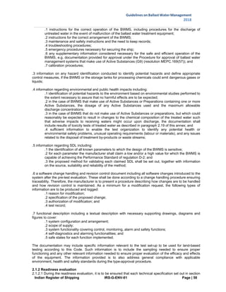 Indian Register of Shipping IRS-G-ENV-01 Page | 50
Guidelines on Ballast Water Management
2018
 
 
.1 instructions for the correct operation of the BWMS, including procedures for the discharge of
untreated water in the event of malfunction of the ballast water treatment equipment;
.2 instructions for the correct arrangement of the BWMS;
.3 maintenance and safety instructions and the need to keep records;
.4 troubleshooting procedures;
.5 emergency procedures necessary for securing the ship;
.6 any supplementary information considered necessary for the safe and efficient operation of the
BWMS, e.g. documentation provided for approval under the Procedure for approval of ballast water
management systems that make use of Active Substances (G9) (resolution MEPC.169(57)); and
.7 calibration procedures;
.3 information on any hazard identification conducted to identify potential hazards and define appropriate
control measures, if the BWMS or the storage tanks for processing chemicals could emit dangerous gases or
liquids;
.4 information regarding environmental and public health impacts including:
.1 identification of potential hazards to the environment based on environmental studies performed to
the extent necessary to assure that no harmful effects are to be expected;
.2 in the case of BWMS that make use of Active Substances or Preparations containing one or more
Active Substances, the dosage of any Active Substances used and the maximum allowable
discharge concentrations;
.3 in the case of BWMS that do not make use of Active Substances or preparations, but which could
reasonably be expected to result in changes to the chemical composition of the treated water such
that adverse impacts to receiving waters might occur upon discharge, the documentation shall
include results of toxicity tests of treated water as described in paragraph 2.19 of this annex; and
.4 sufficient information to enable the test organization to identify any potential health or
environmental safety problems, unusual operating requirements (labour or materials), and any issues
related to the disposal of treatment by-products or waste streams;
.5 information regarding SDL including:
.1 the identification of all known parameters to which the design of the BWMS is sensitive;
.2 for each parameter the manufacturer shall claim a low and/or a high value for which the BWMS is
capable of achieving the Performance Standard of regulation D-2; and
.3 the proposed method for validating each claimed SDL shall be set out, together with information
on the source, suitability and reliability of the method;
.6 a software change handling and revision control document including all software changes introduced to the
system after the pre-test evaluation. These shall be done according to a change handling procedure ensuring
traceability. Therefore, the manufacturer is to present a procedure describing how changes are to be handled
and how revision control is maintained. As a minimum for a modification request, the following types of
information are to be produced and logged:
.1 reason for modification;
.2 specification of the proposed change;
.3 authorization of modification; and
.4 test record;
.7 functional description including a textual description with necessary supporting drawings, diagrams and
figures to cover:
.1 system configuration and arrangement;
.2 scope of supply;
.3 system functionality covering control, monitoring, alarm and safety functions;
.4 self-diagnostics and alarming functionalities; and
.5 safe states for each function implemented.
The documentation may include specific information relevant to the test set-up to be used for land-based
testing according to this Code. Such information is to include the sampling needed to ensure proper
functioning and any other relevant information needed to ensure proper evaluation of the efficacy and effects
of the equipment. The information provided is to also address general compliance with applicable
environment, health and safety standards during the type-approval procedure.
2.1.2 Readiness evaluation
2.1.2.1 During the readiness evaluation, it is to be ensured that each technical specification set out in section
 