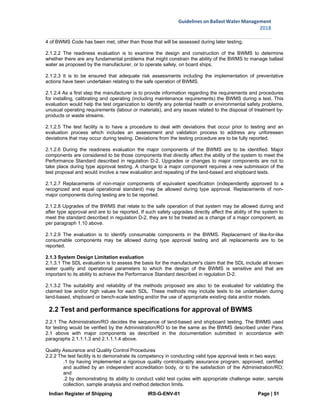 Indian Register of Shipping IRS-G-ENV-01 Page | 51
Guidelines on Ballast Water Management
2018
 
 
4 of BWMS Code has been met, other than those that will be assessed during later testing.
2.1.2.2 The readiness evaluation is to examine the design and construction of the BWMS to determine
whether there are any fundamental problems that might constrain the ability of the BWMS to manage ballast
water as proposed by the manufacturer, or to operate safely, on board ships.
2.1.2.3 It is to be ensured that adequate risk assessments including the implementation of preventative
actions have been undertaken relating to the safe operation of BWMS.
2.1.2.4 As a first step the manufacturer is to provide information regarding the requirements and procedures
for installing, calibrating and operating (including maintenance requirements) the BWMS during a test. This
evaluation would help the test organization to identify any potential health or environmental safety problems,
unusual operating requirements (labour or materials), and any issues related to the disposal of treatment by-
products or waste streams.
2.1.2.5 The test facility is to have a procedure to deal with deviations that occur prior to testing and an
evaluation process which includes an assessment and validation process to address any unforeseen
deviations that may occur during testing. Deviations from the testing procedure are to be fully reported.
2.1.2.6 During the readiness evaluation the major components of the BWMS are to be identified. Major
components are considered to be those components that directly affect the ability of the system to meet the
Performance Standard described in regulation D-2. Upgrades or changes to major components are not to
take place during type approval testing. A change to a major component requires a new submission of the
test proposal and would involve a new evaluation and repeating of the land-based and shipboard tests.
2.1.2.7 Replacements of non-major components of equivalent specification (independently approved to a
recognized and equal operational standard) may be allowed during type approval. Replacements of non-
major components during testing are to be reported.
2.1.2.8 Upgrades of the BWMS that relate to the safe operation of that system may be allowed during and
after type approval and are to be reported. If such safety upgrades directly affect the ability of the system to
meet the standard described in regulation D-2, they are to be treated as a change of a major component, as
per paragraph 1.10 above.
2.1.2.9 The evaluation is to identify consumable components in the BWMS. Replacement of like-for-like
consumable components may be allowed during type approval testing and all replacements are to be
reported.
2.1.3 System Design Limitation evaluation
2.1.3.1 The SDL evaluation is to assess the basis for the manufacturer's claim that the SDL include all known
water quality and operational parameters to which the design of the BWMS is sensitive and that are
important to its ability to achieve the Performance Standard described in regulation D-2.
2.1.3.2 The suitability and reliability of the methods proposed are also to be evaluated for validating the
claimed low and/or high values for each SDL. These methods may include tests to be undertaken during
land-based, shipboard or bench-scale testing and/or the use of appropriate existing data and/or models.
2.2 Test and performance specifications for approval of BWMS
2.2.1 The Administration/RO decides the sequence of land-based and shipboard testing. The BWMS used
for testing would be verified by the Administration/RO to be the same as the BWMS described under Para.
2.1 above with major components as described in the documentation submitted in accordance with
paragraphs 2.1.1.1.3 and 2.1.1.1.4 above.
Quality Assurance and Quality Control Procedures
2.2.2 The test facility is to demonstrate its competency in conducting valid type approval tests in two ways:
.1 by having implemented a rigorous quality control/quality assurance program, approved, certified
and audited by an independent accreditation body, or to the satisfaction of the Administration/RO;
and
.2 by demonstrating its ability to conduct valid test cycles with appropriate challenge water, sample
collection, sample analysis and method detection limits.
 