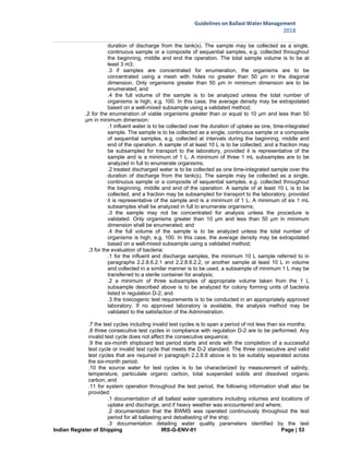 Indian Register of Shipping IRS-G-ENV-01 Page | 53
Guidelines on Ballast Water Management
2018
 
 
duration of discharge from the tank(s). The sample may be collected as a single,
continuous sample or a composite of sequential samples, e.g. collected throughout
the beginning, middle and end the operation. The total sample volume is to be at
least 3 m3;
.3 if samples are concentrated for enumeration, the organisms are to be
concentrated using a mesh with holes no greater than 50 μm in the diagonal
dimension. Only organisms greater than 50 μm in minimum dimension are to be
enumerated; and
.4 the full volume of the sample is to be analyzed unless the total number of
organisms is high, e.g. 100. In this case, the average density may be extrapolated
based on a well-mixed subsample using a validated method;
.2 for the enumeration of viable organisms greater than or equal to 10 μm and less than 50
μm in minimum dimension:
.1 influent water is to be collected over the duration of uptake as one, time-integrated
sample. The sample is to be collected as a single, continuous sample or a composite
of sequential samples, e.g. collected at intervals during the beginning, middle and
end of the operation. A sample of at least 10 L is to be collected, and a fraction may
be subsampled for transport to the laboratory, provided it is representative of the
sample and is a minimum of 1 L. A minimum of three 1 mL subsamples are to be
analyzed in full to enumerate organisms;
.2 treated discharged water is to be collected as one time-integrated sample over the
duration of discharge from the tank(s). The sample may be collected as a single,
continuous sample or a composite of sequential samples, e.g. collected throughout
the beginning, middle and end of the operation. A sample of at least 10 L is to be
collected, and a fraction may be subsampled for transport to the laboratory, provided
it is representative of the sample and is a minimum of 1 L. A minimum of six 1 mL
subsamples shall be analyzed in full to enumerate organisms;
.3 the sample may not be concentrated for analysis unless the procedure is
validated. Only organisms greater than 10 μm and less than 50 μm in minimum
dimension shall be enumerated; and
.4 the full volume of the sample is to be analyzed unless the total number of
organisms is high, e.g. 100. In this case, the average density may be extrapolated
based on a well-mixed subsample using a validated method;
.3 for the evaluation of bacteria:
.1 for the influent and discharge samples, the minimum 10 L sample referred to in
paragraphs 2.2.8.6.2.1 and 2.2.8.6.2.2, or another sample at least 10 L in volume
and collected in a similar manner is to be used, a subsample of minimum 1 L may be
transferred to a sterile container for analysis;
.2 a minimum of three subsamples of appropriate volume taken from the 1 L
subsample described above is to be analyzed for colony forming units of bacteria
listed in regulation D-2; and
.3 the toxicogenic test requirements is to be conducted in an appropriately approved
laboratory. If no approved laboratory is available, the analysis method may be
validated to the satisfaction of the Administration.
.7 the test cycles including invalid test cycles is to span a period of not less than six months;
.8 three consecutive test cycles in compliance with regulation D-2 are to be performed. Any
invalid test cycle does not affect the consecutive sequence;
.9 the six-month shipboard test period starts and ends with the completion of a successful
test cycle or invalid test cycle that meets the D-2 standard. The three consecutive and valid
test cycles that are required in paragraph 2.2.8.8 above is to be suitably separated across
the six-month period;
.10 the source water for test cycles is to be characterized by measurement of salinity,
temperature, particulate organic carbon, total suspended solids and dissolved organic
carbon; and
.11 for system operation throughout the test period, the following information shall also be
provided:
.1 documentation of all ballast water operations including volumes and locations of
uptake and discharge, and if heavy weather was encountered and where;
.2 documentation that the BWMS was operated continuously throughout the test
period for all ballasting and deballasting of the ship;
.3 documentation detailing water quality parameters identified by the test
 