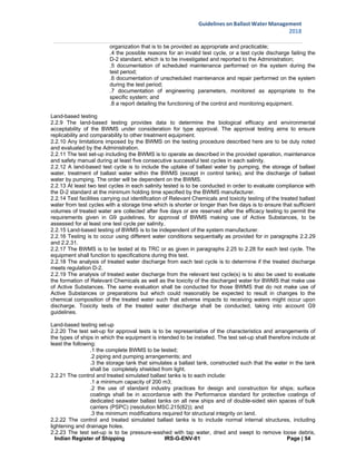 Indian Register of Shipping IRS-G-ENV-01 Page | 54
Guidelines on Ballast Water Management
2018
 
 
organization that is to be provided as appropriate and practicable;
.4 the possible reasons for an invalid test cycle, or a test cycle discharge failing the
D-2 standard, which is to be investigated and reported to the Administration;
.5 documentation of scheduled maintenance performed on the system during the
test period;
.6 documentation of unscheduled maintenance and repair performed on the system
during the test period;
.7 documentation of engineering parameters, monitored as appropriate to the
specific system; and
.8 a report detailing the functioning of the control and monitoring equipment.
Land-based testing
2.2.9 The land-based testing provides data to determine the biological efficacy and environmental
acceptability of the BWMS under consideration for type approval. The approval testing aims to ensure
replicability and comparability to other treatment equipment.
2.2.10 Any limitations imposed by the BWMS on the testing procedure described here are to be duly noted
and evaluated by the Administration.
2.2.11 The test set-up including the BWMS is to operate as described in the provided operation, maintenance
and safety manual during at least five consecutive successful test cycles in each salinity.
2.2.12 A land-based test cycle is to include the uptake of ballast water by pumping, the storage of ballast
water, treatment of ballast water within the BWMS (except in control tanks), and the discharge of ballast
water by pumping. The order will be dependent on the BWMS.
2.2.13 At least two test cycles in each salinity tested is to be conducted in order to evaluate compliance with
the D-2 standard at the minimum holding time specified by the BWMS manufacturer.
2.2.14 Test facilities carrying out identification of Relevant Chemicals and toxicity testing of the treated ballast
water from test cycles with a storage time which is shorter or longer than five days is to ensure that sufficient
volumes of treated water are collected after five days or are reserved after the efficacy testing to permit the
requirements given in G9 guidelines, for approval of BWMS making use of Active Substances, to be
assessed for at least one test cycle per salinity.
2.2.15 Land-based testing of BWMS is to be independent of the system manufacturer.
2.2.16 Testing is to occur using different water conditions sequentially as provided for in paragraphs 2.2.29
and 2.2.31.
2.2.17 The BWMS is to be tested at its TRC or as given in paragraphs 2.25 to 2.28 for each test cycle. The
equipment shall function to specifications during this test.
2.2.18 The analysis of treated water discharge from each test cycle is to determine if the treated discharge
meets regulation D-2.
2.2.19 The analysis of treated water discharge from the relevant test cycle(s) is to also be used to evaluate
the formation of Relevant Chemicals as well as the toxicity of the discharged water for BWMS that make use
of Active Substances. The same evaluation shall be conducted for those BWMS that do not make use of
Active Substances or preparations but which could reasonably be expected to result in changes to the
chemical composition of the treated water such that adverse impacts to receiving waters might occur upon
discharge. Toxicity tests of the treated water discharge shall be conducted, taking into account G9
guidelines.
Land-based testing set-up
2.2.20 The test set-up for approval tests is to be representative of the characteristics and arrangements of
the types of ships in which the equipment is intended to be installed. The test set-up shall therefore include at
least the following:
.1 the complete BWMS to be tested;
.2 piping and pumping arrangements; and
.3 the storage tank that simulates a ballast tank, constructed such that the water in the tank
shall be completely shielded from light.
2.2.21 The control and treated simulated ballast tanks is to each include:
.1 a minimum capacity of 200 m3;
.2 the use of standard industry practices for design and construction for ships; surface
coatings shall be in accordance with the Performance standard for protective coatings of
dedicated seawater ballast tanks on all new ships and of double-sided skin spaces of bulk
carriers (PSPC) (resolution MSC.215(82)); and
.3 the minimum modifications required for structural integrity on land.
2.2.22 The control and treated simulated ballast tanks is to include normal internal structures, including
lightening and drainage holes.
2.2.23 The test set-up is to be pressure-washed with tap water, dried and swept to remove loose debris,
 