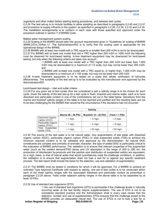 Indian Register of Shipping IRS-G-ENV-01 Page | 55
Guidelines on Ballast Water Management
2018
 
 
organisms and other matter before starting testing procedures, and between test cycles.
2.2.24 The test set-up is to include facilities to allow sampling as described in paragraphs 2.2.40 and 2.2.41
and provisions to supply influents to the system, as specified in paragraphs 2.2.29, 2.2.30, 2.2.33 and 2.2.34.
The installation arrangements is to conform in each case with those specified and approved under the
procedure outlined in section 7 of BWMS Code.
Ballast water management system scaling
2.2.25 Scaling of the BWMS should take into account requirements given in “Guidelines on scaling of BWMS
(BWM.2/Circ.33/Rev.1)”. The Administration/RO is to verify that the scaling used is appropriate for the
operational design of the BWMS.
2.2.26 BWMS with at least one model with a TRC equal to or smaller than 200 m3/h is not to be downscaled.
2.2.27 For BWMS with at least one model that has a TRC higher than 200 m3/h or 1000 m3/h the following
must be observed for land-based testing. In-line treatment equipment may be downsized for land-based
testing, but only when the following criteria are taken into account:
.1 BWMS with at least one model with a TRC higher than 200 m3/h but lower than 1,000
m3/h may be downscaled to a maximum of 1:5 scale, but may not be lower than 200 m3/h;
and
.2 BWMS with at least one model with a TRC equal to, or higher than, 1,000 m3/h may be
downscaled to a maximum of 1:100 scale, but may not be lower than 200 m3/h.
2.2.28 In-tank treatment equipment is to be tested on a scale that allows verification of full-scale
effectiveness. The suitability of the test set-up is to be evaluated by the manufacturer and approved by the
Administration/RO.
Land-based test design – inlet and outlet criteria
2.2.29 For any given set of test cycles (five are considered a set) a salinity range is to be chosen for each
cycle. Given the salinity of the test set-up for a test cycle in fresh, brackish and marine water, each is to have
dissolved and particulate content in one of the combinations set out in the table below. Deviations from the
marine and brackish salinity ranges of the table is to be reported and justified and the resulting tests are not
to be less challenging for the BWMS than would be the circumstance if the deviations had not occurred:
2.2.30 The source of the test water is to be natural water. Any augmentation of test water with dissolved
organic carbon (DOC), particulate organic carbon (POC) or total suspended solids (TSS) to achieve the
minimum required content is to be validated and approved by the Administration. As natural DOC
constituents are complex and primarily of aromatic character, the type of added DOC is particularly critical to
the evaluation of BWMS performance. The validation is to ensure that relevant properties of the augmented
water (such as the oxidant demand/TRO decay and UV absorption in the range of 200 to 280 nm, the
production of disinfectant by-products and the particle size distribution of suspended solids) are equivalent,
on a mg/L basis, to that of natural water that would quantitatively meet the challenge conditions. In addition,
the validation is to ensure that augmentation does not bias a test for or against any specific treatment
process. The test report shall include the basis for the selection, use and validation of augmentation.
2.2.31 The BWMS must be tested in conditions for which it will be approved. For a BWMS to achieve an
unlimited Type Approval Certificate with respect to salinity, one set of test cycles is to be conducted within
each of the three salinity ranges with the associated dissolved and particulate content as prescribed in
paragraph 2.2.29 above. Tests under adjacent salinity ranges in the above table is to be separated by at
least 10 PSU.
2.2.32 Use of standard test organisms (STO):
.1 the use of standard test organisms (STO) is permissible if the challenge levels in naturally
occurring water at the test facility require supplementation. The use of STO is not to be
considered standard practice and the Administration shall in every case review that the
selection, number and use of supplementary STOs ensures that the challenge posed to the
BWMS provides an adequately robust test. The use of STOs is not to bias a test for or
 