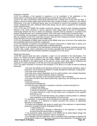 Indian Register of Shipping IRS-G-ENV-01 Page | 58
Guidelines on Ballast Water Management
2018
 
 
Evaluation of regrowth
2.2.49 The evaluation of the regrowth of organisms is to be undertaken to the satisfaction of the
Administration in land-based and/or shipboard testing in at least two test cycles in each salinity.
2.2.50 In the case of land-based testing being performed with a holding time of less than five days, a
sufficient volume of treated uptake water shall be held under conditions similar to conditions in the relevant
holding tank. In the case of shipboard testing, water is to be retained on board for the evaluation of regrowth
during a shipboard test cycle. Additional bench-scale testing may be used to supplement the land-based
and/or shipboard testing.
2.2.51 In the case of a BWMS that includes mechanical, physical, chemical and/or biological processes
intended to kill, render harmless or remove organisms within ballast water at the time of discharge or
continuously between the time of uptake and discharge, regrowth shall be assessed in accordance with
sections "Shipboard tests" and "Land-based testing" of this annex with a holding time of at least five days.
2.2.52 Otherwise, the enumeration of organisms to assess regrowth is to be undertaken at least five days
after the completion of all of the mechanical, physical, chemical and/or biological processes intended to kill,
render harmless or remove organisms within ballast water.
2.2.53 Any neutralization of ballast water required by the BWMS shall occur at the end of the holding time
and immediately before the enumeration of organisms.
2.2.54 The evaluation of regrowth is not intended to evaluate contamination in ballast tanks or piping, such
as may arise from the presence of untreated water or residual sediments.
2.2.55 A report is to be submitted to the Administration containing all documentation (including procedures,
methods, data, models, results, explanations and remarks) associated with the evaluation of regrowth. The
report is to include at least the information identified in paragraph 2.57 of this annex.
Reporting of test results
2.2.56 After approval tests have been completed, a report is to be submitted to the Administration. This
report is to include information regarding the test design, methods of analysis and the results of these
analyses for each test cycle (including invalid test cycles), BWMS maintenance logs and any observed
effects of the BWMS on the ballast system of the ship (e.g. pumps, pipes, tanks, valves). Shipboard test
reports are to include information on the total and continuous operating time of the BWMS.
2.2.57 The reports submitted in accordance with paragraph 2.2.56 above is to contain at least the following
information:
.1 the name and address of the laboratory performing or supervising the inspections, tests or
evaluations, and its national accreditation or quality management certification, if appropriate;
.2 the name of the manufacturer;
.3 the trade name, product designation (such as model numbers), and a detailed description
of the equipment or material inspected, tested or evaluated;
.4 the time, date, and place of each approval inspection, test or evaluation;
.5 the name and title of each person performing, supervising, and witnessing the tests and
evaluations;
.6 executive summary;
.7 introduction and background;
.8 for each test cycle, inspection or evaluation conducted, summary descriptions of:
.1 experimental design;
.2 methods and procedures;
.3 results and discussion, including a description of any invalid test cycle (in the case
of a report referred to in part 2 of this annex) and a comparison to the expected
performance; and
.4 in the case of land-based testing, test conditions including details on challenge
water preparation in line with paragraph 2.30 of this annex;
.9 a description or photographs of the procedures and apparatus used in the inspections,
tests or evaluation, or a reference to another document that contains an appropriate
description or photographs;
.10 at least one photograph that shows an overall view of the equipment or material tested,
inspected or evaluated and other photographs that show:
.1 design details; and
.2 each occurrence of damage or deformation to the equipment or material that
occurred during the approval tests or evaluations;
.11 the operational safety requirements of the BWMS and all safety-related findings that
have been made during the inspections, tests or evaluations;
.12 an attestation that the inspections, tests or evaluations were conducted as required and
that the report contains no known errors, omissions or false statements. The attestation must
 