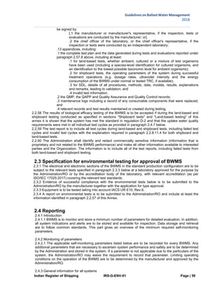 Indian Register of Shipping IRS-G-ENV-01 Page | 59
Guidelines on Ballast Water Management
2018
 
 
be signed by:
[.1 the manufacturer or manufacturer's representative, if the inspection, tests or
evaluations are conducted by the manufacturer; or]
.2 the chief officer of the laboratory, or the chief officer's representative, if the
inspection or tests were conducted by an independent laboratory;
.13 appendices, including:
.1 the complete test plan and the data generated during tests and evaluations reported under
paragraph 2.57.8 above, including at least:
.1 for land-based tests, whether ambient, cultured or a mixture of test organisms
have been used (including a species-level identification for cultured organisms, and
an identification to the lowest possible taxonomic level for ambient organisms);
.2 for shipboard tests, the operating parameters of the system during successful
treatment operations (e.g. dosage rates, ultraviolet intensity and the energy
consumption of the BWMS under normal or tested TRC, if available);
.3 for SDL, details of all procedures, methods, data, models, results, explanations
and remarks, leading to validation; and
.4 invalid test information.
.2 the QMP, the QAPP and Quality Assurance and Quality Control records;
.3 maintenance logs including a record of any consumable components that were replaced;
and
.4 relevant records and test results maintained or created during testing.
2.2.58 The results of biological efficacy testing of the BWMS is to be accepted if during the land-based and
shipboard testing conducted as specified in sections "Shipboard tests" and "Land-based testing" of this
annex it is shown that the system has met the standard in regulation D-2 and that the uptake water quality
requirements were met in all individual test cycles as provided in paragraph 2.4.7 below.
2.2.59 The test report is to include all test cycles during land-based and shipboard tests, including failed test
cycles and invalid test cycles with the explanation required in paragraph 2.2.8.11.4 for both shipboard and
land-based tests.
2.2.60 The Administration shall identify and redact commercially sensitive information (information that is
proprietary and not related to the BWMS performance) and make all other information available to interested
parties and the Organization. The information is to include all of the test reports, including failed tests from
both land-based and shipboard testing.
2.3 Specification for environmental testing for approval of BWMS
2.3.1 The electrical and electronic sections of the BWMS in the standard production configuration are to be
subject to the relevant tests specified in paragraph 2.3.3 below at a laboratory approved for the purpose by
the Administration/RO or by the accreditation body of the laboratory, with relevant accreditation (as per
ISO/IEC 17025:2017) covering the relevant test standards.
2.3.2 Evidence of successful compliance with the environmental tests below is to be submitted to the
Administration/RO by the manufacturer together with the application for type approval.
2.3.3 Equipment is to be tested taking into account IACS UR E10, Rev.6.
2.3.4 A report on environmental tests is to be submitted to the Administration/RO and include at least the
information identified in paragraph 2.2.57 of this Annex.
2.4 Reporting
2.4.1 Introduction
2.4.1.1 BWMS is to monitor and store a minimum number of parameters for detailed evaluation. In addition,
all system indications and alerts are to be stored and available for inspection. Data storage and retrieval
are to follow common standards. This part gives an overview of the minimum required self-monitoring
parameters.
2.4.2 Monitoring of parameters
2.4.2.1 The applicable self-monitoring parameters listed below are to be recorded for every BWMS. Any
additional parameters that are necessary to ascertain system performance and safety are to be determined
by the Administration and stored in the system. If a parameter is not applicable due to the particulars of the
system, the Administration/RO may waive the requirement to record that parameter. Limiting operating
conditions on the operation of the BWMS are to be determined by the manufacturer and approved by the
Administration/RO.
2.4.3 General information for all systems
 