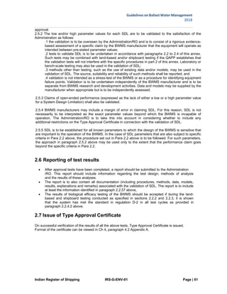 Indian Register of Shipping IRS-G-ENV-01 Page | 61
Guidelines on Ballast Water Management
2018
 
 
approval.
2.5.2 The low and/or high parameter values for each SDL are to be validated to the satisfaction of the
Administration as follows:
.1 the validation is to be overseen by the Administration/RO and is to consist of a rigorous evidence-
based assessment of a specific claim by the BWMS manufacturer that the equipment will operate as
intended between pre-stated parameter values;
.2 tests to validate SDL is to be undertaken in accordance with paragraphs 2.2 to 2.4 of this annex.
Such tests may be combined with land-based and/or shipboard testing if the QAPP establishes that
the validation tests will not interfere with the specific procedures in part 2 of this annex. Laboratory or
bench-scale testing may also be used in the validation of SDL;
.3 methods other than testing, such as the use of existing data and/or models, may be used in the
validation of SDL. The source, suitability and reliability of such methods shall be reported; and
.4 validation is not intended as a stress-test of the BWMS or as a procedure for identifying equipment
failure points. Validation is to be undertaken independently of the BWMS manufacturer and is to be
separate from BWMS research and development activities. Data and models may be supplied by the
manufacturer when appropriate but is to be independently assessed.
2.5.3 Claims of open-ended performance (expressed as the lack of either a low or a high parameter value
for a System Design Limitation) shall also be validated.
2.5.4 BWMS manufacturers may include a margin of error in claiming SDL. For this reason, SDL is not
necessarily to be interpreted as the exact parameter values beyond which the BWMS is incapable of
operation. The Administration/RO is to take this into account in considering whether to include any
additional restrictions on the Type Approval Certificate in connection with the validation of SDL.
2.5.5 SDL is to be established for all known parameters to which the design of the BWMS is sensitive that
are important to the operation of the BWMS. In the case of SDL parameters that are also subject to specific
criteria in Para 2.2 above, the procedure set out in Para 2.2 above is to be followed. For such parameters,
the approach in paragraph 2.5.2 above may be used only to the extent that the performance claim goes
beyond the specific criteria in Para 2.2.
2.6 Reporting of test results
 After approval tests have been completed, a report should be submitted to the Administration
/RO. This report should include information regarding the test design, methods of analysis
and the results of these analyses.
 The report is to also contain all documentation (including procedures, methods, data, models,
results, explanations and remarks) associated with the validation of SDL. The report is to include
at least the information identified in paragraph 2.2.57 above.
 The results of biological efficacy testing of the BWMS should be accepted if during the land-
based and shipboard testing conducted as specified in sections 2.2.2 and 2.2.3, it is shown
that the system has met the standard in regulation D-2 in all test cycles as provided in
paragraph 2.2.4.2 above.
2.7 Issue of Type Approval Certificate
On successful verification of the results of all the above tests, Type Approval Certificate is issued.
Format of the certificate can be viewed in Ch 4, paragraph 4.2 Appendix A.
 