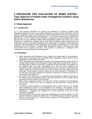 Indian Register of Shipping IRS-G-ENV-01 Page | 62
Guidelines on Ballast Water Management
2018
 
 
3 PROCEDURE FOR EVALUATION OF BWMS SYSTEM -
Type Approval of ballast water management systems using
Active Substances
3.1 Basic Approval
3.1.1 Introduction
3.1.1.1 This procedure describes the approval and withdrawal of approval of Ballast Water
Management systems that make use of Active Substances to comply with the Convention and their
manner of application as set out in Regulation D-3 of the "International Convention for the Control and
Management of Ships' Ballast Water and Sediments". The Convention requires that at withdrawal of
approval, the use of the relevant Active Substance or Substances shall be prohibited within 1 year
after the date of such withdrawal. Ballast Water Management systems that make use of Active
Substances or Preparations containing one or more Active Substances shall be approved by the
Organization, based on a procedure developed by the Organization. The objective of this procedure is
to determine the acceptability of Active Substances and Preparations containing one or more Active
Substances and their application in Ballast Water Management systems concerning ship safety,
human health and the aquatic environment. This procedure is provided as a safeguard for the
sustainable use of Active Substances and Preparations.
3.1.2 Principles
 Active Substances and Preparations may be added to the ballast water or be generated on
board ships by technology within the Ballast Water Management system using an Active
Substance to comply with the Convention.
 Active Substances and Preparations accomplish their intended purpose through action on
Harmful Aquatic Organisms and Pathogens in ships' ballast water and sediments. However, if
the ballast water is still toxic at the time of discharge into the environment, the organisms in
the receiving water may suffer unacceptable harm. Both the Active Substance and
Preparation as well as the Ballast Water Discharge should be subjected to toxicity testing in
order to protect the receiving environment or human health from toxic effects due to the
discharges. Toxicity testing is needed to determine if an Active Substance or Preparation can
be used and under which conditions the potential of harming the receiving environment or
human health is acceptably low.
 Any system which makes use of, or generates, Active Substances, Relevant Chemicals or
free radicals during the treatment process to eliminate organisms in order to comply with the
Convention should be subject to this Procedure.
 Ballast water management systems that make use of Active Substances and Preparations
must be safe in terms of the ship, its equipment and the personnel to comply with the
Convention.
 The approval of Active Substances and Preparations using viruses or fungi for use in ballast
water management systems is not addressed in this procedure. The approval of such
substances for ballast water management should require an additional consideration by the
Organization in compliance with regulation D-3 of the Convention if the use of such
substances is proposed.
 Administrations/RO will check the quality and completeness of any Basic Approval or Final
Approval submission, against the latest version of the Methodology for information gathering
and the conduct work of the Technical Group agreed by the Organization, prior to its
submission to the MEPC.
 
