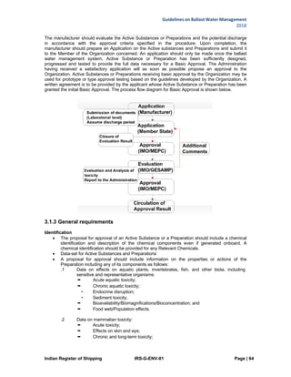 Indian Register of Shipping IRS-G-ENV-01 Page | 64
Guidelines on Ballast Water Management
2018
 
 
The manufacturer should evaluate the Active Substances or Preparations and the potential discharge
in accordance with the approval criteria specified in the procedure. Upon completion, the
manufacturer should prepare an Application on the Active substances and Preparations and submit it
to the Member of the Organization concerned. An application should only be made once the ballast
water management system, Active Substance or Preparation has been sufficiently designed,
progressed and tested to provide the full data necessary for a Basic Approval. The Administration
having received a satisfactory application will as soon as possible propose an approval to the
Organization. Active Substances or Preparations receiving basic approval by the Organization may be
used for prototype or type approval testing based on the guidelines developed by the Organization. A
written agreement is to be provided by the applicant whose Active Substance or Preparation has been
granted the initial Basic Approval. The process flow diagram for Basic Approval is shown below.
3.1.3 General requirements
Identification
 The proposal for approval of an Active Substance or a Preparation should include a chemical
identification and description of the chemical components even if generated onboard. A
chemical identification should be provided for any Relevant Chemicals.
 Data-set for Active Substances and Preparations
 A proposal for approval should include information on the properties or actions of the
Preparation including any of its components as follows:
.1 Data on effects on aquatic plants, invertebrates, fish, and other biota, including
sensitive and representative organisms:
• Acute aquatic toxicity;
• Chronic aquatic toxicity;
ㆍ Endocrine disruption;
ㆍ Sediment toxicity;
• Bioavailability/Biomagnifications/Bioconcentration; and
• Food web/Population effects.
.2 Data on mammalian toxicity:
• Acute toxicity;
• Effects on skin and eye;
• Chronic and long-term toxicity;
 