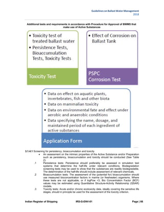 Indian Register of Shipping IRS-G-ENV-01 Page | 66
Guidelines on Ballast Water Management
2018
 
 
Additional tests and requirements in accordance with Procedure for Approval of BWMS that
make use of Active Substances
3.1.4.1 Screening for persistency, bioaccumulation and toxicity
 An assessment on the intrinsic properties of the Active Substance and/or Preparation
such as persistency, bioaccumulation and toxicity should be conducted (See Table
2).
.1 Persistence tests: Persistence should preferably be assessed in simulation test
systems that determine the half-life under relevant conditions. Biodegradation
screening tests may be used to show that the substances are readily biodegradable.
The determination of the half-life should include assessment of relevant chemicals.
.2 Bioaccumulation tests: The assessment of the (potential for) bioaccumulation should
use measured bioconcentration factors in marine (or freshwater) organisms. Where
these tests are not applicable, or if logPow <3, Bio Concentration Factor (BCF)
values may be estimated using Quantitative Structure-Activity Relationship (QSAR)
models.
.3 Toxicity tests: Acute and/or chronic ecotoxicity data, ideally covering the sensitive life
stages, should in principle be used for the assessment of the toxicity criterion.
 