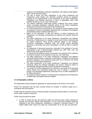 Indian Register of Shipping IRS-G-ENV-01 Page | 68
Guidelines on Ballast Water Management
2018
 
 
resulting in the identification of relevant metabolites in the relevant media (ballast
water, marine and fresh waters).
 The rate of abiotic and biotic degradation of the Active Substances and
Preparations under aerobic and anaerobic conditions should be assessed,
resulting in the characterization of the persistence of the Active Substances,
Preparations and Relevant Chemicals in terms of degradation rates under
specified conditions (e.g. pH, redox, temperature).
 The partition coefficients (solids-water partition coefficient (Kd) and/or organic
carbon normalized distribution coefficient (Koc)) of the Active Substances,
Preparations and Relevant Chemicals should be determined.
 For Active Substances and Preparations, the potential for bioaccumulation should
be assessed in marine or freshwater organisms (fish or bivalves) if the logarithm
octanol/water partition coefficient (logPow) is >3.
 Based on the information on fate and behavior of Active Substances and
Preparations, the discharge concentrations at selected time intervals should be
predicted.
 The effect assessment of the Active Substances, Preparations and Relevant
Chemicals is initially based on a dataset of acute and/or chronic ecotoxicity data
for aquatic organisms, being primary producers (algae or sea grasses),
consumers (crustaceans), predators (fish), and should include secondary
poisoning to mammalian and avian top-predators, as well as data for sediment
species.
 An assessment of secondary poisoning is redundant if the substance of concern
demonstrates a lack of bioaccumulation potential (e.g., BCF <500 L/kg wet
weight for the whole organism at 6% fat).
 An assessment of sediment species is redundant if the potential of the substance
of concern to partition into the sediment is low (e.g., Koc <500 L/kg).
 The effect assessment of the Active Substances, Preparations and Relevant
Chemicals should include a screening on carcinogenic, mutagenic and endocrine
disruptive properties. If the screening results give rise to concerns, this should
give rise to a further effect assessment.
 The effect assessment of the Active Substances, Preparations and Relevant
Chemicals, taking the indicated information into account, should be based on
internationally recognized guidance (OECD guidelines or equivalent).
 The results of the effect assessment are compared to the results of the discharge
toxicity testing. Any unpredicted results (e.g., lack of toxicity or unexpected
toxicity in the discharge assessment) should give rise to a further elaboration on
the effect assessment.
 An analytical method suitable for monitoring Active Substances and Preparations
in ballast water discharges should be available.
3.1.5 Evaluation criteria
The Organization should evaluate the application for approval based on the criteria in this section.
3.1.5.1 The information that has been provided should be complete, of sufficient quality and in
accordance with this procedure.
3.1.5.2 That this information does not indicate possible unacceptable adverse effects to environment,
human health, property or resources.
3.1.5.3 Ship and personnel safety
 In order to protect the ship and personnel safety the technical group should evaluate the
physical and chemical hazards (See paragraph 3.1.3) to ensure that potential hazardous
properties of the Active Substances, Preparations or Relevant Chemicals formed in the
treated ballast water should not create any unreasonable risk to the ship and personnel.
 