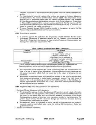 Indian Register of Shipping IRS-G-ENV-01 Page | 69
Guidelines on Ballast Water Management
2018
 
 
Proposed procedures for the use and technical equipment introduced needs to be taken into
account.
 For the protection of personnel involved in the handling and storage of the Active Substances
and Preparations, the proposal should include relevant MSDS. The Organization should
evaluate (MSDS, mammalian toxicity data and chemical properties hazards (See paragraph
3.1.3) and ensure that potential hazardous properties of the Active Substances, Preparations
or Relevant Chemicals should not create any unreasonable risk to the ship or personnel. This
evaluation should take into account the different circumstances that a ship or personnel may
face in its trade (e.g., ice, tropical, humidity, etc.).
 A Human Exposure Scenario (HES) should be provided by the applicant as part of the Risk
Assessment procedure for ballast water management systems.
3.1.5.4 Environmental protection
 In order to approve the application, the Organization should determine that the Active
Substances, Preparations or Relevant Chemicals are not Persistent, Bioaccumulative and
Toxic (PBT). Preparations that exceed all these criteria (Persistence, Bioaccumulation and
Toxicity) in the table below are considered PBT.
Table 2: Criteria for identification of PBT substances
Criterion PBT criteria
Persistence Half-life :
> 60 days in marine water, or
> 40 days in freshwater *, or
> 180 days in marine sediment, or
> 120 days in freshwater sediment*
Bioaccumulation BCF > 2,000 or LogP octano/water ≥ 3
Toxicity Chronic NOEC < 0.01 mg/l
*For the purpose of marine environmental risk assessment half-life data in freshwater and
freshwater sediment can be overruled by data obtained under marine conditions.
 The Organization should determine the overall acceptability of the risk the Preparation may
pose in its use for Ballast Water Management. The risk evaluation should qualitatively take
into account cumulative effects that may occur due to the nature of shipping and port
operations.
 An Emission Scenario Document (ESD) should be provided by the applicant as part of the
Risk Assessment procedure for ballast water management systems. The ESD should be
based on the worst-case discharge scenario and should be regarded as the first stage of a
stepped approach to the development of a full ESD, when more data on potential discharges
and technologies becomes available.
3.1.5.5 Regulation of the use of active substances and preparations
 Handling of Active Substances and Preparations
 The proposal for approval of Active Substances and Preparations should include information
on their intended use and application. The quantity of Active Substances and Preparations to
be added to the ballast water and the maximum allowable concentration of the Active
Substances therein should be described in the instructions provided by the manufacturer. The
system should ensure that the maximum dosage and maximum allowable discharge
concentration are not exceeded at any time.
 An assessment should be undertaken to ensure the safe on-board handling and storage of
chemicals used to treat ballast water, using the existing IMO Conventions, Codes and
guidance as a basis.
 Hazard documentation and labeling
 