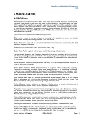 Indian Register of Shipping IRS-G-ENV-01 Page | 72
Guidelines on Ballast Water Management
2018
 
 
4 MISCELLANEOUS
4.1 Definitions
Administration means the Government of the State under whose authority the ship is operating. With
respect to a ship entitled to fly a flag of any State, the Administration is the Government of that State.
With respect to floating platforms engaged in exploration and exploitation of the sea-bed and subsoil
thereof adjacent to the coast over which the coastal State exercises sovereign rights for the purposes
of exploration and exploitation of its natural resources, including Floating Storage Units (FSUs) and
Floating Production Storage and Offloading Units (FPSOs), the Administration is the Government of
the coastal State concerned.
Organization means the International Maritime Organization
Ship means a vessel of any type whatsoever operating in the aquatic environment and includes
submersibles, floating craft, floating platforms, FSUs and FPSOs.
Ballast Water is the water with its suspended matter taken onboard a vessel to control trim, list, draft,
stability or stresses of the vessel.
Sediment means matter settled out of Ballast Water within a ship.
Ballast Water Tank is any tank, hold or space used for the carriage of ballast water.
Harmful Aquatic Organisms and Pathogens are aquatic organisms or pathogens which, if introduced
into the sea, including estuaries, or into fresh water courses, may create hazards to the environment,
human health, property or resources, impair biological diversity or interfere with other legitimate uses
of such areas.
Viable Organisms means organisms that have the ability to successfully generate new individuals in 
order to reproduce the species.
Ballast Water Treatment (BWT) Equipment refers to equipment which mechanically, physically,
chemically or biologically processes ballast water, either singularly or in combination, to remove,
render harmless or avoid the uptake or discharge of harmful aquatic organisms and pathogens within
the ballast water and associated sediments. Ballast water treatment equipment may operate at the
uptake or discharge of ballast water, during the voyage, or at a combination of the events.
Type Approval refers to the IMO approval and certification regime of BWMS made by an IMO Member
State in accordance with the Convention Guidelines. An approved BWMS is to have a valid Type
Approval Certificate in the proper form and signed by that Member State.
Active Substance means a substance or organism, including a virus or fungus that has general or
specific action on or against harmful aquatic organisms and pathogens.
Preparation means any commercial formulation containing one or more Active Substances including
any additives. This term also includes any Active Substances generated on board for the purposes of
ballast water management and any Relevant Chemicals formed in the BWMS that makes use of
Active Substances to comply with the Convention.
Relevant Chemicals means transformation or reaction products that are produced during and after
employment of the BWMS in the ballast water or the receiving environment and that may be of
concern to the ship’s safety, aquatic environment and/or human health.
Sampling Facilities refers to the means provided for sampling treated or untreated ballast water.
Treatment Rated Capacity is the maximum continuous capacity expressed in cubic meters per hour
for which the BWMS is type approved. It states the amount of ballast water that can be treated per
unit time by the BWMS to meet the standard in regulation D-2 of the Convention.
 