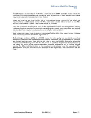 Indian Register of Shipping IRS-G-ENV-01 Page | 73
Guidelines on Ballast Water Management
2018
 
 
 
Failed test cycle is a valid test cycle in which the performance of the BWMS resulted in treated water that is
determined to be non-compliant with the standard set within regulation D-2. A failed test cycle interrupts the
required consecutive test cycles and terminates the test.
Invalid test cycle is a test cycle in which, due to circumstances outside the control of the BWMS, the
requirements for a valid test cycle are not met. When a test cycle is invalid, it does not count as one of the
required consecutive test cycles in a test and the test can be continued.
Valid test cycle means a test cycle in which all the required test conditions and arrangements, including
challenge conditions, test control, and monitoring arrangements (including piping, mechanical and electrical
provisions) and test analytical procedures were achieved by the test organization.
Major components means those components that directly affect the ability of the system to meet the ballast
water performance standard described in regulation D-2.
System Design Limitations (SDL) of a BWMS means the water quality and operational parameters,
determined in addition to the required type approval testing parameters, that are important to its operation,
and, for each such parameter, a low and/or a high value for which the BWMS is designed to achieve the
performance standard of regulation D-2. The SDL should be specific to the processes being employed by
the BWMS and should not be limited to parameters otherwise assessed as part of the type approval
process. The SDL should be identified by the manufacturer and validated under the supervision of the
Administration, taking into account Guidance developed by the Organization, and in accordance with this
Code.
 